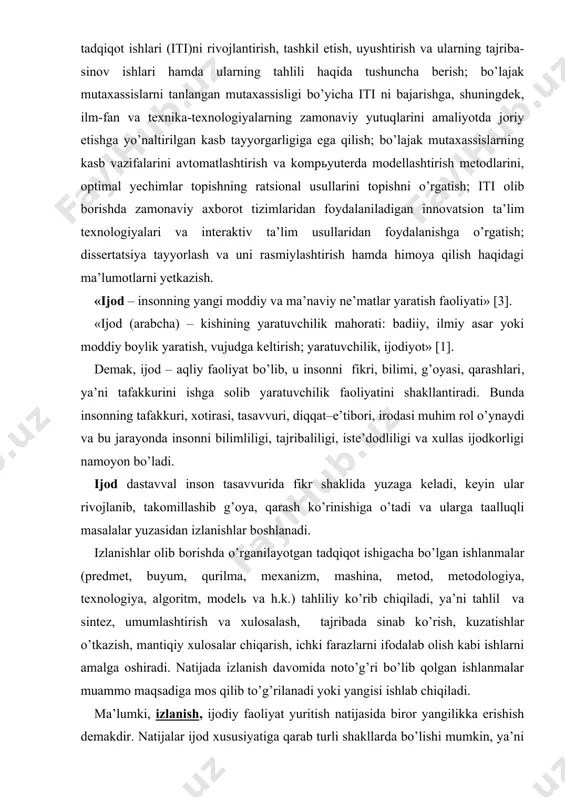 hamda ularning tahlili haqida tushuncha berish; bo’lajak mutaxassislarni tanlangan mutaxassisligi bo’yicha iti ni bajarishga, shuningdek, ilm-fan va texnika-texnologiyalarning zamonaviy yutuqlarini amaliyotda joriy etishga yo’naltirilgan kasb tayyorgarligiga ega qilish; bo’lajak mutaxassislarning kasb vazifalarini avtomatlashtirish va kompьyuterda modellashtirish metodlarini, optimal yechimlar topishning ratsional usullarini topishni o’rgatish; iti olib borishda zamonaviy axborot tizimlaridan foydalaniladigan innovatsion ta’lim texnologiyalari va interaktiv ta’lim usullaridan foydalanishga o’rgatish; dissertatsiya tayyorlash va uni rasmiylashtirish hamda himoya qilish haqidagi ma’lumotlarni yetkazish. «ijod – insonning yangi moddiy va ma’naviy ne’matlar yaratish faoliyati» [3]. «ijod (arabcha) – kishining yaratuvchilik mahorati: badiiy, ilmiy asar yoki moddiy boylik yaratish, vujudga keltirish; yaratuvchilik, ijodiyot» [1]. demak, ijod – aqliy faoliyat bo’lib, u insonni fikri, bilimi, g’oyasi, qarashlari, ya’ni tafakkurini ishga solib yaratuvchilik faoliyatini shakllantiradi. bunda insonning tafakkuri, xotirasi, tasavvuri, diqqat–e’tibori, irodasi muhim rol o’ynaydi va bu jarayonda insonni bilimliligi, tajribaliligi, iste’dodliligi va xullas ijodkorligi namoyon bo’ladi. ijod dastavval inson tasavvurida fikr shaklida yuzaga keladi, keyin …