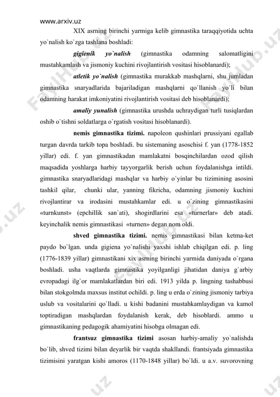 lari va vrachlariga gimnastika yoshlarni jismoniy tarbiyalashning birdan-bir to`g`ri uslubi bo`lib ko`rinardi. xix asrning birinchi yarmiga kelib gimnastika taraqqiyotida uchta yo`nalish ko`zga tashlana boshladi: gigienik yo`nalish (gimnastika odamning salomatligini mustahkamlash va jismoniy kuchini rivojlantirish vositasi hisoblanardi); atletik yo`nalish (gimnastika murakkab mashqlarni, shu jumladan gimnastika snaryadlarida bajariladigan mashqlarni qo`llanish yo`li bilan odamning harakat imkoniyatini rivojlantirish vositasi deb hisoblanardi); amaliy yunalish (gimnastika urushda uchraydigan turli tusiqlardan oshib o`tishni soldatlarga o`rgatish vositasi hisoblanardi). nemis gimnastika tizimi. napoleon qushinlari prussiyani egallab turgan davrda tarkib topa boshladi. bu sistemaning asoschisi f. yan (1778-1852 yillar) edi. f. yan gimnastikadan mamlakatni bosqinchilardan ozod qilish maqsadida yoshlarga harbiy tayyorgarlik berish uchun foydalanishga intildi. gimnastika snaryadlaridagi mashqlar va harbiy o`yinlar bu tizimining asosini tashkil qilar, chunki ular, yanning fikricha, odamning jismoniy kuchini rivojlantirar va irodasini mustahkamlar edi. u o`zining gimnastikasini «turnkunst» (epchillik san`ati), shogirdlarini esa «turnerlar» deb atadi. keyinchalik nemis gimnastikasi «turnen» degan nom oldi. shved gimnastika tizimi. nemis …