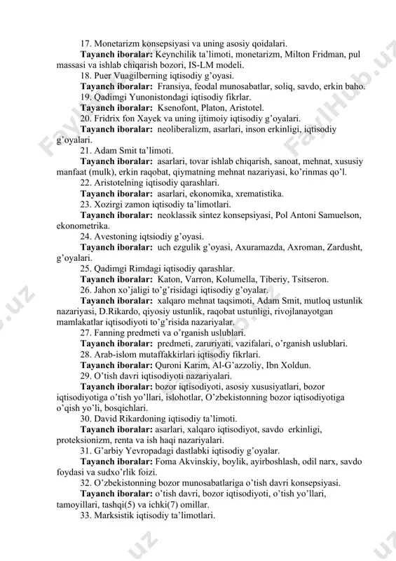 . 14. neoliberalizm konseptsiyasi nima ? tayanch iboralar: liberalizm, keynchilik, bozor munosabatlari, neoliberalizm xusususiyatlari, belgilari, ijtimoiy bozor xo’jaligi. 15. uilyam pettining iqtisodiy ta’limoti. tayanch iboralar: asarlari, bozor munosabatlari, renta, statistika, ishlab chiqarish. 16. qadimgi xitoy iqtisodiy g’oyalari. tayanch iboralar: konfutsiy, guan szi. 17. monetarizm konsepsiyasi va uning asosiy qoidalari. tayanch iboralar: keynchilik ta’limoti, monetarizm, milton fridman, pul massasi va ishlab chiqarish bozori, is-lm modeli. 18. puer vuagilberning iqtisodiy g’oyasi. tayanch iboralar: fransiya, feodal munosabatlar, soliq, savdo, erkin baho. 19. qadimgi yunonistondagi iqtisodiy fikrlar. tayanch iboralar: ksenofont, platon, aristotel. 20. fridrix fon xayek va uning ijtimoiy iqtisodiy g’oyalari. tayanch iboralar: neoliberalizm, asarlari, inson erkinligi, iqtisodiy g’oyalari. 21. adam smit ta’limoti. tayanch iboralar: asarlari, tovar ishlab chiqarish, sanoat, mehnat, xususiy manfaat (mulk), erkin raqobat, qiymatning mehnat nazariyasi, ko’rinmas qo’l. 22. aristotelning iqtisodiy qarashlari. tayanch iboralar: asarlari, ekonomika, xrematistika. 23. xozirgi zamon iqtisodiy ta’limotlari. tayanch iboralar: neoklassik sintez konsepsiyasi, pol antoni samuelson, ekonometrika. …