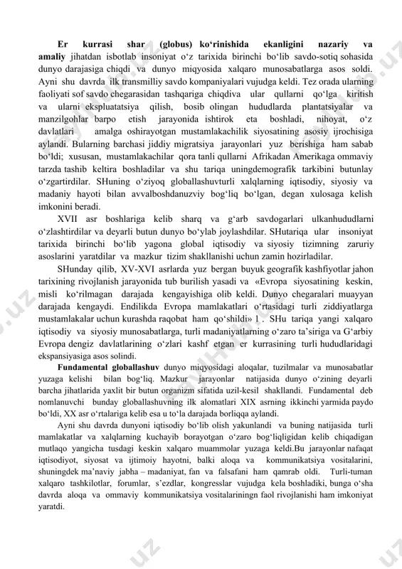 a metodi nuqtai nazaridan, globallashuvning turli jihatlarini tahlil qiladi, global muammolarni bir-biridan alohida va yaxlit tizim sifatida o‘rganib, ularning echimlarini taklif qiladi. globalistika mustaqil ilmiy yo‘nalish va ijtimoiy amaliyot sohasi sifatida 1960-yillarning oxirlarida shakllana boshladi, lekin uning paydo bo‘lishi uchun ob’ektiv asoslar ancha oldin yuzaga kelgan edi. globaljarayonlarning shakllanish tarixi. hozirgi globallashuv jarayonlarining ilk nishonalariga xv asr oxirlaridan boshlab duch kelish mumkin, xix asr boshiga kelib esa u amalda real shakl-shamoyil kasb etdi. bu pirovardida yagona geografik, ma’lum darajada iqtisodiy va siyosiy jahon maydoni shakllanishiga olib kelgan buyuk geografik kashfiyotlar yuz bergan davr edi. ayni shu davrda dunyoni tushunishga nisbatan geotsentrik yondashuvlar geliotsentrik yondashuvlarga o‘rin bo‘shatdi, insoniyat esa, nihoyat, kun va tunning almashishini to‘g‘ri talqin qilishga muvaffaq bo‘ldi. fan falsafadan ajralib chiqib, bilimlar to‘planishi va texnikaning rivojlanishiga kuchli turtki berdi, fan-texnika taraqqiyoti va sanoat inqilobi yuz berishiga sabab bo‘ldi. so‘nggi zikr etilgan voqealar pirovard natijada insonning tabiatni o‘zgartiruvchi imkoniyatlari va …