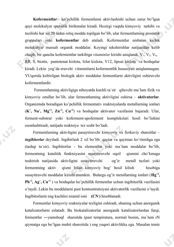 bitorlarni eng kuchlisi tsianid ioni (cn-) hisoblanadi. fermentlar kimyoviy reaktsiyalar tezligini oshiradi, shuning uchun anorganik katalizatorlarni eslatadi. bu biokatalizatorlar anorganik katalizatorlardan farqi, fermentlar ―yumshoq‖ sharoitda (past tempiratura, normal bosim, ma`lum rn qiymatga ega bo’lgan muhit sharoitida ) eng yuqori aktivlikka ega. masalan temir ionlari vodorod peroksidni suv va kislorodgacha parchalaydi. tarkibida temir tutuvchi katalaza fermenti esa bu substratni 10 milliard marta katta tezlikda parchalay oladi. biologik manbalardan ajratib olingan fermentlar alohida sharotida saqlanganda, uzoq vaqtgacha o’z aktivligini yo’qotmaydi. ularning bu hususiyati meditsina, sanoat va хalq хo’jaligining turli sohalarida keng foydalanishga imkon beradi. fermentlarning klassifikatsiyasi. fermentlar asosiy belgilariga ko’ra 6 ta katta sinfga bo’linadi: оksidoreduktazalar - oksidlanish - qaytarilish reaktsiyalarini katalizlovchi fermentlar. transferazalar – tashuvchi (molekulalar ichida va molekulalararo ko’chishni katalizlovchi) fermentlar gidrolazalar – suv ishtirokida organik birikmalarning parchalanish reaktsiyasini tezlashtiruvchi fermentlar. ligazalar (sintetaza) – ikki molekula atf ishtirokida uch pirofosfat bog’ining uzilishi hisobiga birikishini ta`minlovchi fermentlar. liazalar – nogidrolitik ravishda …