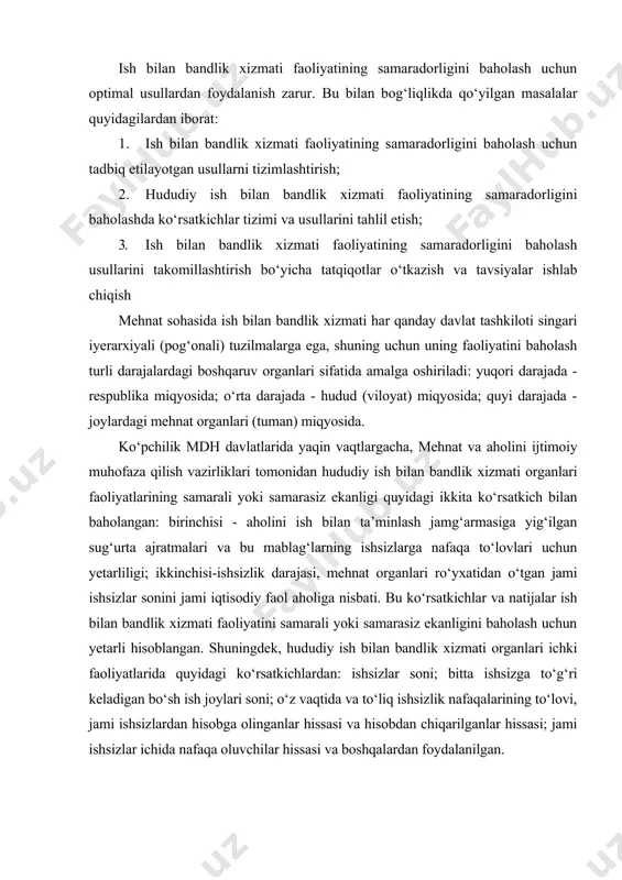 hududiy ish bilan bandlik xizmati organlari ichki faoliyatlarida quyidagi ko‘rsatkichlardan: ishsizlar soni; bitta ishsizga to‘g‘ri keladigan bo‘sh ish joylari soni; o‘z vaqtida va to‘liq ishsizlik nafaqalarining to‘lovi, jami ishsizlardan hisobga olinganlar hissasi va hisobdan chiqarilganlar hissasi; jami ishsizlar ichida nafaqa oluvchilar hissasi va boshqalardan foydalanilgan. davlat ish bilan bandlik xizmati faoliyati samaradorligini baholash usullarining tasnifi respublikamiz mehnat va aholini ijtimoiy muhofaza qilish vazirligi tavsiyasiga muvofiq, hududiy ish bilan bandlik xizmati organlari faoliyatlarining samaradorligini hisoblash metodikasini qarab chiqamiz. respublikamiz mehnat va aholini ijtimoiy muhofaza qilish vazirligi hududiy ish bilan bandlik xizmati organlarining faoliyatlarini takomillashtirish hamda mehnat bozori monitoringini mustahkamlash maqsadida, hududiy ish bilan bandlik xizmati organlari faoliyatining samaradorligini baholash bo‘yicha ko‘rsatkichlar tizimini kengaytirish zarur. bunda o‘zbekiston respublikasi vazirlar mahkamasining 2007 yil 24-maydagi 106-sonli “ishga joylashtirishga muhtoj ish bilan band bo‘lmagan aholini hisobga olish metodikasini takomillashtirish to‘g‘risidagi” qaroriga muvofiq mehnat resurslari balansini tuzish va ishga joylashtirishga muhtoj shaxslarni aniqlash metodikasiga asosanlangan holda …