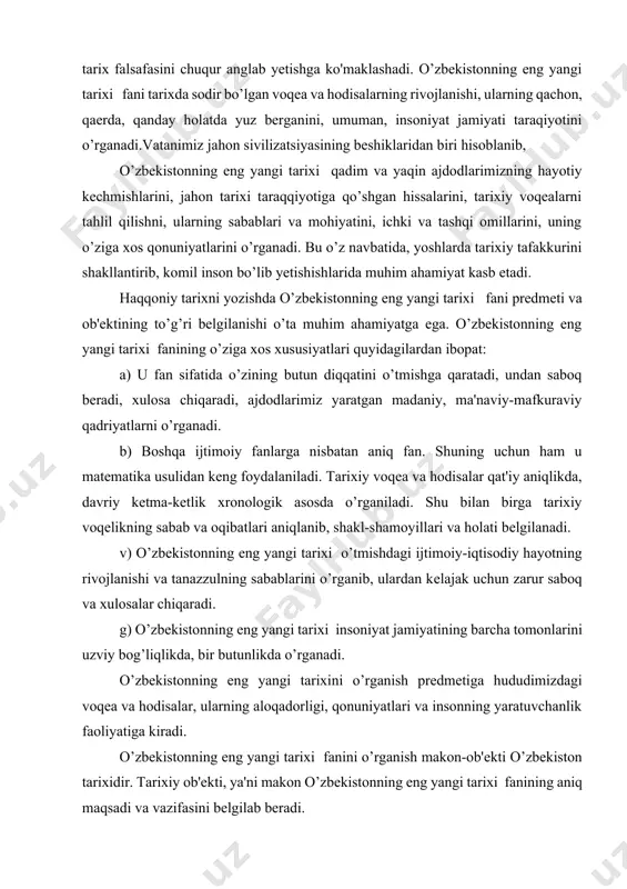 lliy mentalitetini tasvirlashda etnografiya, o'zbek tili va adabiyoti, dinshunoslik fanlari yutuqlaridan foydalaniladi. tarixshunoslik, manbashunoslik, arxeologiya, arxivshunoslik kabi maxsus fanlar tarix falsafasini chuqur anglab yetishga ko'maklashadi. o’zbekistonning eng yangi tarixi fani tarixda sodir bo’lgan voqea va hodisalarning rivojlanishi, ularning qachon, qaerda, qanday holatda yuz berganini, umuman, insoniyat jamiyati taraqiyotini o’rganadi.vatanimiz jahon sivilizatsiyasining beshiklaridan biri hisoblanib, o’zbekistonning eng yangi tarixi qadim va yaqin ajdodlarimizning hayotiy kechmishlarini, jahon tarixi taraqqiyotiga qo’shgan hissalarini, tarixiy voqealarni tahlil qilishni, ularning sabablari va mohiyatini, ichki va tashqi omillarini, uning o’ziga xos qonuniyatlarini o’rganadi. bu o’z navbatida, yoshlarda tarixiy tafakkurini shakllantirib, komil inson bo’lib yetishishlarida muhim ahamiyat kasb etadi. haqqoniy tarixni yozishda o’zbekistonning eng yangi tarixi fani predmeti va ob'ektining to’g’ri belgilanishi o’ta muhim ahamiyatga ega. o’zbekistonning eng yangi tarixi fanining o’ziga xos xususiyatlari quyidagilardan ibopat: a) u fan sifatida o’zining butun diqqatini o’tmishga qaratadi, undan saboq beradi, xulosa chiqaradi, ajdodlarimiz yaratgan madaniy, ma'naviy-mafkuraviy qadriyatlarni o’rganadi. b) boshqa …