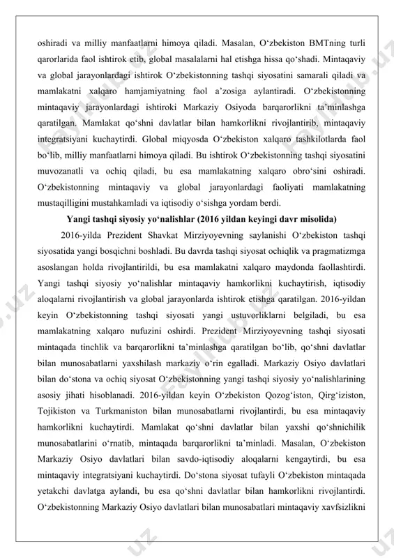 zbekistonning global siyosiy jarayonlardagi ishtiroki mamlakatning xalqaro nufuzini oshiradi va milliy manfaatlarni himoya qiladi. masalan, o‘zbekiston bmtning turli qarorlarida faol ishtirok etib, global masalalarni hal etishga hissa qo‘shadi. mintaqaviy va global jarayonlardagi ishtirok o‘zbekistonning tashqi siyosatini samarali qiladi va mamlakatni xalqaro hamjamiyatning faol a’zosiga aylantiradi. o‘zbekistonning mintaqaviy jarayonlardagi ishtiroki markaziy osiyoda barqarorlikni ta’minlashga qaratilgan. mamlakat qo‘shni davlatlar bilan hamkorlikni rivojlantirib, mintaqaviy integratsiyani kuchaytirdi. global miqyosda o‘zbekiston xalqaro tashkilotlarda faol bo‘lib, milliy manfaatlarni himoya qiladi. bu ishtirok o‘zbekistonning tashqi siyosatini muvozanatli va ochiq qiladi, bu esa mamlakatning xalqaro obro‘sini oshiradi. o‘zbekistonning mintaqaviy va global jarayonlardagi faoliyati mamlakatning mustaqilligini mustahkamladi va iqtisodiy o‘sishga yordam berdi. yangi tashqi siyosiy yo‘nalishlar (2016 yildan keyingi davr misolida) 2016-yilda prezident shavkat mirziyoyevning saylanishi o‘zbekiston tashqi siyosatida yangi bosqichni boshladi. bu davrda tashqi siyosat ochiqlik va pragmatizmga asoslangan holda rivojlantirildi, bu esa mamlakatni xalqaro maydonda faollashtirdi. yangi tashqi siyosiy yo‘nalishlar mintaqaviy hamkorlikni kuchaytirish, iqtisodiy aloqalarni rivojlantirish va …