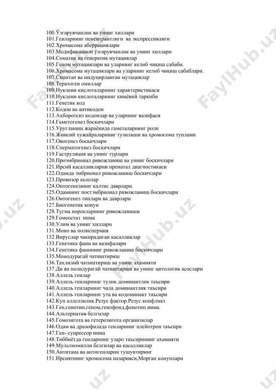 ен факторлар 100. ўзгарувчанлик ва унинг хиллари 101. генларнинг пенентрантлиги ва экспрессивлиги 102. хромасома аберрациялари 103. модификацион ўзгарувчанлик ва унинг хиллари 104. соматик ва генератив мутациялар 105. геном мутациялари ва уларнинг келиб чиқиш сабаби. 106. хромасома мутациялари ва уларнинг келиб чиқиш сабаблари. 107. спонтан ва индуцирланган мутациялар 108. тератоген омиллар 109. нуклеин кислоталарнинг характеристикаси 110. нуклеин кислоталарнинг кимёвий таркиби 111. генетик код 112. кодон ва антикодон 113. ахборотсиз кодонлар ва уларнинг вазифаси 114. гаметогенез боскичлари 115. уругланиш жараёнида гаметаларнинг роли 116. жинсий хужайраларнинг тузилиши ва хромосома туплами 117. овогенез босқичлари 118. сперматогенез босқичлари 119. гаструляция ва унинг турлари 120. проэмбрионал ривожланиш ва унинг боскичлари 121. ирсий касалликларни пренатал диагностикаси 122. одамда эмбрионал ривожланиш боскичлари 123. провизор аъзолар 124. онтогенезнинг калтис даврлари. 125. одамнинг постэмбрионал ривожланиш боскичлари 126. онтогенез типлари ва даврлари 127. биогенетик конун 128. тугма порокларнинг ривожланиши 129. гомеостаз нима 130. улим ва унинг хиллари 131. моно ва полиспермия …