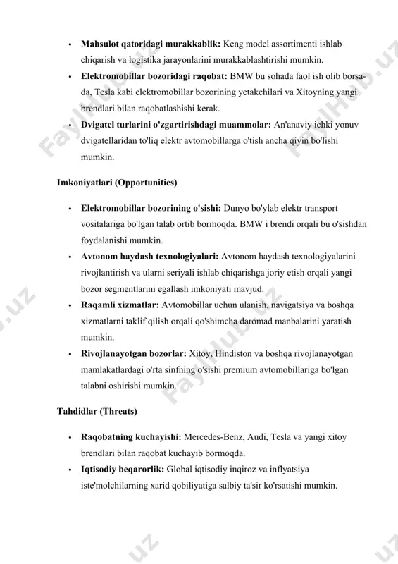 v dvigatellaridan to'liq elektr avtomobillarga o'tish ancha qiyin bo'lishi mumkin. imkoniyatlari (opportunities) · elektromobillar bozorining o'sishi: dunyo bo'ylab elektr transport vositalariga bo'lgan talab ortib bormoqda. bmw i brendi orqali bu o'sishdan foydalanishi mumkin. · avtonom haydash texnologiyalari: avtonom haydash texnologiyalarini rivojlantirish va ularni seriyali ishlab chiqarishga joriy etish orqali yangi bozor segmentlarini egallash imkoniyati mavjud. · raqamli xizmatlar: avtomobillar uchun ulanish, navigatsiya va boshqa xizmatlarni taklif qilish orqali qo'shimcha daromad manbalarini yaratish mumkin. · rivojlanayotgan bozorlar: xitoy, hindiston va boshqa rivojlanayotgan mamlakatlardagi o'rta sinfning o'sishi premium avtomobillariga bo'lgan talabni oshirishi mumkin. tahdidlar (threats) · raqobatning kuchayishi: mercedes-benz, audi, tesla va yangi xitoy brendlari bilan raqobat kuchayib bormoqda. · iqtisodiy beqarorlik: global iqtisodiy inqiroz va inflyatsiya iste'molchilarning xarid qobiliyatiga salbiy ta'sir ko'rsatishi mumkin. · ekologik qoidalar: hukumatlarning atrof-muhitni himoya qilishga qaratilgan qat'iy qoidalari avtomobil ishlab chiqaruvchilardan ko'proq sarmoya talab qilishi mumkin. · texnologik o'zgarishlar: tez texnologik o'zgarishlar kompaniyadan doimiy ravishda innovatsiyalarga …