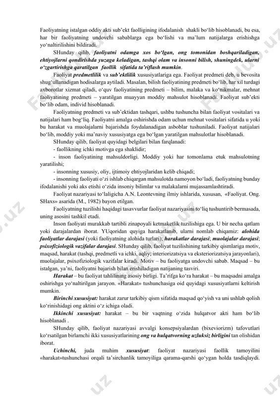 ntev, a.r. luriya, a.v. zaporojets, p.ya. galperin va boshqa ko‘pchilik ruhshunoslarning asarlarida yoritib berilgan. faoliyat – bu sub’ektning olam bilan o‘zaro ta’sirlashuvining rivojlanuvchi tizimi. bunday o‘zaro ta’sir jarayonida psixik tasvirning yuzaga kelishi va uning ob’ektda ifodalanishi, shuningdek, sub’ektning voqelik bilan o‘z munosabatlarini ro‘yobga chiqarishi sodir bo‘ladi. faoliyatning istalgan oddiy akti sub’ekt faolligining ifodalanish shakli bo‘lib hisoblanadi, bu esa, har bir faoliyatning undovchi sabablarga ega bo‘lishi va ma’lum natijalarga erishishga yo‘naltirilishini bildiradi. shunday qilib, faoliyatni odamga xos bo‘lgan, ong tomonidan boshqariladigan, ehtiyojlarni qondirishda yuzaga keladigan, tashqi olam va insonni bilish, shuningdek, ularni o‘zgartirishga qaratilgan faollik sifatida ta’riflash mumkin. faoliyat predmetlilik va sub’ektlilik xususiyatlariga ega. faoliyat predmeti deb, u bevosita shug‘ullanadigan hodisalarga aytiladi. masalan, bilish faoliyatining predmeti bo‘lib, har xil turdagi axborotlar xizmat qiladi, o‘quv faoliyatining predmeti – bilim, malaka va ko‘nikmalar, mehnat faoliyatining predmeti – yaratilgan muayyan moddiy mahsulot hisoblanadi. faoliyat sub’ekti bo‘lib odam, individ hisoblanadi. faoliyatning predmeti va sub’ektidan tashqari, …