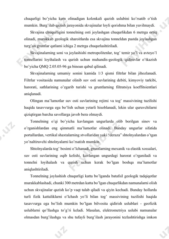 bunday hollarda turli fizik kattaliklarni o’lchash yo’li bilan tog’ massivining tuzilishi haqida tasavvurga ega bo’lish mumkin bo’lgan bilvosita qidirish uslublari - geofizik uslublarni qo’llashga to’g’ri keladi. masalan, elektrometriya uslubi namunalar olmasdan burg’ilashga va shu tufayli burg’ilash jarayonini tezlashtirishga imkon yaratadi. bu uslub gruntlarning elektrik qarshiliklari qiymatlarining har xilligini hisobga olishga asoslangan. seysmometriya usulini qo’llash esa zarb to’lqinlarining tog’ massividagi tarqalish tezligini o’lchashga asoslanadi. bunda zarb to’lqinlari tarqalish tezligi turli gruntlarning fizikmexanik xossalariga bog’liqligi hisobga olinadi. muhandis-geologik qidiruvlar natijasida tonnel trassasidagi tog’ massivining geologik tuzilishi, uning muhandis-geologik xarakteristikasi, gidrogeologik sharoitlari va qurilishning muvaffaqiyatli bitirilishiga ta’sir etadigan bir qator umumiy masalalar aniqlanadi. tonnel trassasidagi tog’ massivining geologik tuzilishi haqida texnik shartlar va qo’llanmalarda (qmq 2.05.05-96) sanab o’tilgan bo’ylama va ko’ndalang qirqimlar va boshqa grafik materiallar ma’lumot beradi. muhandis-geologik qidiruvlar materiallarini o’rganib chiqish natijasida tonnel qurilishi hududini va tonnel kesib o’tadigan tog’ massivini xarakterlaydigan quyidagi omillar yoritilishi kerak. tonnel qurilishi hududidagi yer yuzasining …