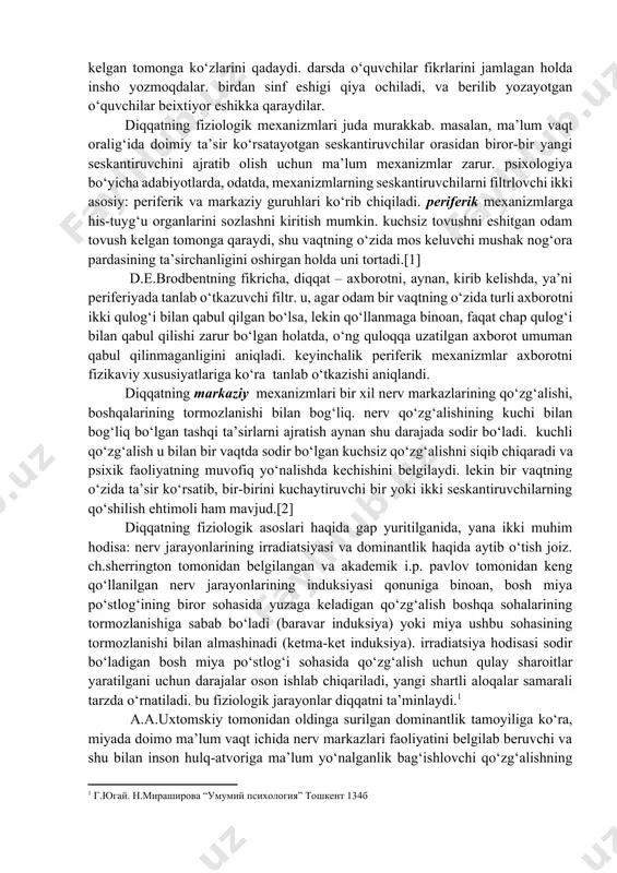 ing bir-birlariga moslashishi, shaxslararo nizolilarning oldini olish va o‘z vaqtida hal etishga yordam beradi [2]. diqqat boshqa psixik jarayonlar qatori ma’lum fiziologik hodisalar bilan bog‘liq. ma’lum yo‘nalishdagi alohida qo‘zg‘atuvchilarni ajratish va jarayonlar kechishining fiziologik asosini ba’zi nerv markazlarining qo‘zg‘alishi, boshqalarining esa tormozlanishi tashkil etadi. odamga ta’sir ko‘rsatayotgan seskantiruvchi retikulyar formatsiya tomonidan amalga oshiriladigan miya faollashishini yuzaga keltiradi [1]. 5.2. diqqatning fiziologik asoslari va psixologik nazariyalari. retikulyar formatsiyaning «ishga tushirish» mexanizmlari ichida taxminiy refleksni alohida ta’kidlab o‘tish joiz, bu refleks odam v hayvon organizmlarining atrof-muhitning barcha o‘zgarishlariga nisbatan tug‘ma reaksiyasidir. masalan, xonada shitirlagan ovoz eshitilishi bilanoq, mushuk bolasi cho‘chib tushib, tovush kelgan tomonga ko‘zlarini qadaydi. darsda o‘quvchilar fikrlarini jamlagan holda insho yozmoqdalar. birdan sinf eshigi qiya ochiladi, va berilib yozayotgan o‘quvchilar beixtiyor eshikka qaraydilar. diqqatning fiziologik mexanizmlari juda murakkab. masalan, ma’lum vaqt oralig‘ida doimiy ta’sir ko‘rsatayotgan seskantiruvchilar orasidan biror-bir yangi seskantiruvchini ajratib olish uchun ma’lum mexanizmlar zarur. psixologiya bo‘yicha adabiyotlarda, odatda, …