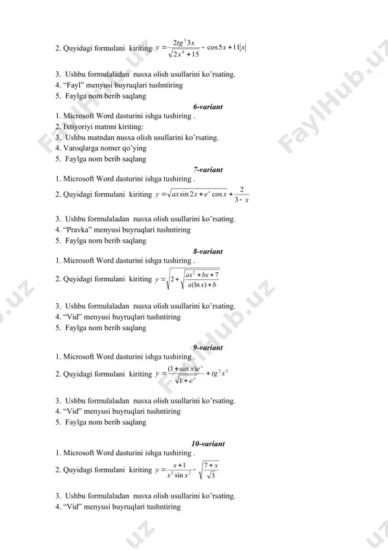 rda va soyali formatlang. 5. " kompyuter qurilmalari" ajrating, uning uchun harflar orasini 3 pt ga kengaytirilgan interval kabi o‘rnating 4-variant 1. microsoft word dasturini ishga tushiring . 2. quyidagi matnni kiriting: kompyuter qurilmalari tizimli to'lov. bu komputerning assosiy qismi qolgan barcha qurilmalarni joylashtirishga mo'ljallangan processor - barcha hisob-kitoblarni hamda ahborotni ishlab chiqishni bajaradigan qurilma. 3. ushbu matndan nusxa olish usullarini ko’rsatingg. 4. birinchi sarlavhani - " kompyuter qurilmalari" ajrating, uning uchun shriftning quyidagi parametrlarini o‘rnating: shrift - arial narrow, o‘lchami - 24, uslubi – qalinlashtirilgan va kurciv formatlang. 5. faylga nom berib saqlang 5-variant 1. microsoft word dasturini ishga tushiring . 2. quyidagi formulani kiriting 3. ushbu formulaladan nusxa olish usullarini ko’rsating. 4. “fayl” menyusi buyruqlari tushntiring 5. faylga nom berib saqlang 6-variant 1. microsoft word dasturini ishga tushiring . 2. ixtiyoriyi matnni kiriting: 3. ushbu matndan nusxa olish usullarini ko’rsating. 4. varoqlarga nomer qo’ying 5. faylga nom berib …