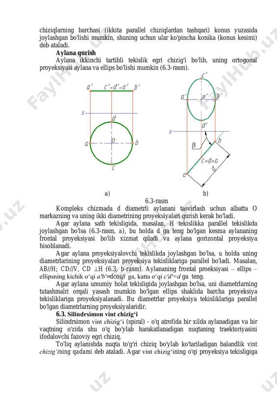 lar egri chiziq o'z o'qini yoki simmetriya tekisligini (agar shundaylar mavjud bo'lsa) kesishadigan nuqtalarni ham o'z ichiga oladi. 6.2. ikkinchi tartibli egri chiziqlar ikkinchi darajali tenglamalar ikkinchi tartibli egri chiziqlarga mos keladi. bularga ellips, giperbola va parabola kiradi. doira ellipsning xususiy holatidir. bu chiziqlarning barchasi (ikkita parallel chiziqlardan tashqari) konus yuzasida joylashgan bo'lishi mumkin, shuning uchun ular ko'pincha konika (konus kesimi) deb ataladi. aylana qurish aylana ikkinchi tartibli tekislik egri chizig'i bo'lib, uning ortogonal proyeksiyasi aylana va ellips bo'lishi mumkin (6.3-rasm). a) b) 6.3-rasm kompleks chizmada d diametrli aylanani tasvirlash uchun albatta o markazning va uning ikki diametrining proyeksiyalari qurish kerak bo'ladi. agar aylana sath tekisligida, masalan, h tekislikka parallel tekislikda joylashgan bo'lsa (6.3-rasm, a), bu holda d ga teng bo'lgan kesma aylananing frontal proyeksiyasi bo'lib xizmat qiladi va aylana gorizontal proyeksiya hisoblanadi. agar aylana proyeksiyalovchi tekislikda joylashgan bo'lsa, u holda uning diametrlarining proyeksiyalari proyeksiya tekisliklariga parallel bo'ladi. masalan, ab//h; …