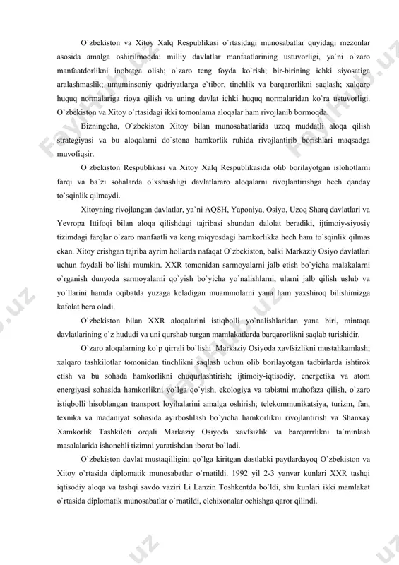 ng uchrashuvlari ruknida davom etmoqda. o`zbekiston va xitoy xalq respublikasi o`rtasidagi munosabatlar quyidagi mezonlar asosida amalga oshirilmoqda: milliy davlatlar manfaatlarining ustuvorligi, ya`ni o`zaro manfaatdorlikni inobatga olish; o`zaro teng foyda ko`rish; bir-birining ichki siyosatiga aralashmaslik; umuminsoniy qadriyatlarga e`tibor, tinchlik va barqarorlikni saqlash; xalqaro huquq normalariga rioya qilish va uning davlat ichki huquq normalaridan ko`ra ustuvorligi. o`zbekiston va xitoy o`rtasidagi ikki tomonlama aloqalar ham rivojlanib bormoqda. bizningcha, o`zbekiston xitoy bilan munosabatlarida uzoq muddatli aloqa qilish strategiyasi va bu aloqalarni do`stona hamkorlik ruhida rivojlantirib borishlari maqsadga muvofiqsir. o`zbekiston respublikasi va xitoy xalq respublikasida olib borilayotgan islohotlarni farqi va ba`zi sohalarda o`xshashligi davlatlararo aloqalarni rivojlantirishga hech qanday to`sqinlik qilmaydi. xitoyning rivojlangan davlatlar, ya`ni aqsh, yaponiya, osiyo, uzoq sharq davlatlari va yevropa ittifoqi bilan aloqa qilishdagi tajribasi shundan dalolat beradiki, ijtimoiy-siyosiy tizimdagi farqlar o`zaro manfaatli va keng miqyosdagi hamkorlikka hech ham to`sqinlik qilmas ekan. xitoy erishgan tajriba ayrim hollarda nafaqat o`zbekiston, balki markaziy osiyo davlatlari …