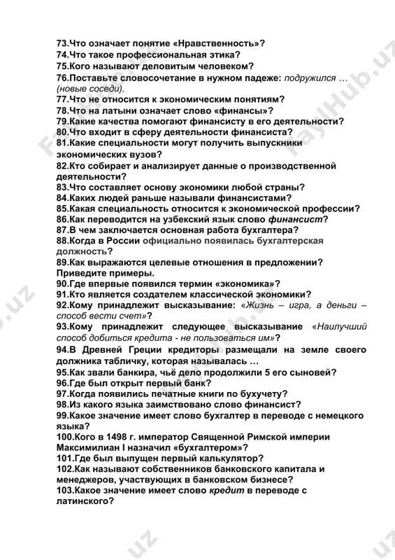 качества помогают финансисту в его деятельности? 80.что входит в сферу деятельности финансиста? 81.какие специальности могут получить выпускники экономических вузов? 82.кто собирает и анализирует данные о производственной деятельности? 83.что составляет основу экономики любой страны? 84.каких людей раньше называли финансистами? 85.какая специальность относится к экономической профессии? 86.как переводится на узбекский язык слово финансист? 87.в чем заключается основная работа бухгалтера? 88.когда в россии официально появилась бухгалтерская должность? 89.как выражаются целевые отношения в предложении? приведите примеры. 90.где впервые появился термин «экономика»? 91.кто является создателем классической экономики? 92.кому принадлежит высказывание: «жизнь – игра, а деньги – способ вести счет»? 93.кому принадлежит следующее высказывание «наилучший способ добиться кредита - не пользоваться им»? 94.в древней греции кредиторы размещали на земле своего должника табличку, которая называлась … 95.как звали банкира, чьё дело продолжили 5 его сыновей? 96.где был открыт первый банк? 97.когда появились печатные книги по бухучету? 98.из какого языка заимствовано слово финансист? 99.какое значение имеет слово бухгалтер …