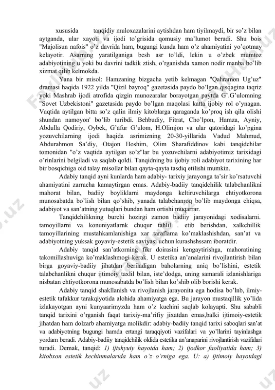 siyatlaridan biridir. "ijtimoiy hayot va adabiy jarayonning shakllanishida adabiy tanqidning tutadigan mavqyei - uning grajdanlik pozisiyasi barqaror xususiyatlaridan hisoblanadi. tanqid muhokamalari, xulosalari, ijtimoiy ongga, adabiy taraqqiyotga muayyan shaklda, muayyan yo’nalishda hamisha ta’sir o’tkazadi. bunga eng qadimgi va eng yangi tarixdan, o’tmkshdan va bugundan istagancha misollar keltirish mumkin. basharti tarixda bir kator badiiy yodgorliklar tanqid tufayli abadiy yashab qoldi, desak, mubolaga bo’lmaydi"[footnoteref:2]. aytaylik, alisher navoiyning "majolisun nafois" degan ajoyib asarida ulug san’atkor zamonasining shoirlari, o’z ustozlari va izdoshlari to’g’risida hikoya qiladi. navoiy bu asarda har bir shoir haqida so’zlaydi, ularning ijodiy o’ziga xosliklariga to’xtalarkan, asarlaridagi muayyan badiiy nuqsonlar xususida tanqidiy muloxazalarini aytishdan ham tiyilmaydi, bir so’z bilan aytganda, ular xayoti va ijodi to’grisida qomusiy ma’lumot beradi. shu bois "majolisun nafois" o’z davrida ham, bugungi kunda ham o’z ahamiyatini yo’qotmay kelayotir. asarning yaratilganiga besh asr to’ldi, lekin u o’zbek mumtoz adabiyotining u yoki bu davrini tadkik ztish, o’rganishda xamon nodir manba bo’lib …