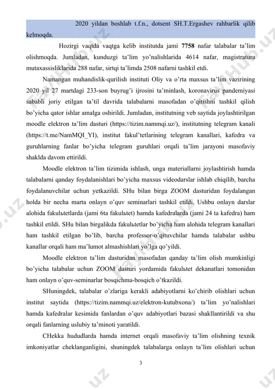 20 yillar t.f.d., dotsent sh.sh.kenjaboev 2020 yildan boshlab t.f.n., dotsent sh.t.ergashev rahbarlik qilib kelmoqda. hozirgi vaqtda vaqtga kelib institutda jami 7758 nafar talabalar ta’lim olishmoqda. jumladan, kunduzgi ta’lim yo’nalishlarida 4614 nafar, magistratura mutaxassisliklarida 288 nafar, sirtqi ta’limda 2508 nafarni tashkil etdi. namangan muhandislik-qurilish instituti oliy va o’rta maxsus ta’lim vazirining 2020 yil 27 martdagi 233-son buyrug’i ijrosini ta’minlash, koronavirus pandemiyasi sababli joriy etilgan ta’til davrida talabalarni masofadan o’qitishni tashkil qilish bo’yicha qator ishlar amalga oshirildi. jumladan, institutning veb saytida joylashtirilgan moodle elektron ta’lim dasturi (https://tizim.nammqi.uz/), institutning telegram kanali (https://t.me/nammqi_yi), institut fakul’tetlarining telegram kanallari, kafedra va guruhlarning fanlar bo’yicha telegram guruhlari orqali ta’lim jarayoni masofaviy shaklda davom ettirildi. moodle elektron ta’lim tizimida ishlash, unga materiallarni joylashtirish hamda talabalarni qanday foydalanishlari bo’yicha maxsus videodarslar ishlab chiqilib, barcha foydalanuvchilar uchun yetkazildi. shu bilan birga zoom dasturidan foydalangan holda bir necha marta onlayn o’quv seminarlari tashkil etildi. ushbu onlayn darslar alohida fakulьtetlarda (jami 6ta …