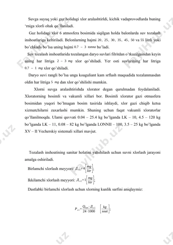 uning har litriga xlor qo’shiladi. yer osti suvlarining har litriga xlor qo’shiladi. daryo suvi rangli bo’lsa unga koaguliant kam srflash maqsadida tozalanmasdan oldin har litriga dan xlor qo’shilishi mumkin. xlorni suvga aralashtirishda xlorator degan qurulmadan foydalaniladi. xloratorning bosimli va vakumli xillari bor. bosimli xlorator gazi otmasfera bosimidan yuqori bo’lmagan bosim tasirida ishlaydi, xlor gazi chiqib ketsa xizmatchilarni zaxarlashi mumkin. shuning uchun faqat vakumli xloratorlar qo’llanilmoqda. ularni quvvati 0.04 – 25.4 kg bo’lganda lk – 10, 4.5 – 120 kg bo’lganda lk – 11, 0.08 – 82 kg bo’lganda lonnii – 100, 3.5 – 25 kg bo’lganda xv – ii vecherskiy sistemali xillari mavjut. tozalash inshoatining sanitar holatini yahshilash uchun suvni xlorlash jarayoni amalga oshiriladi. birlamchi xlorlash meyyori: ; ikkilamchi xlorlash meyyori: ; dastlabki birlamchi xlorlash uchun xlorning kunlik sarfini aniqlaymiz: ; ; ikkilamchi xlorlash uchunxlor sarfi quyidagiga teng: ; ; inshootdagi to’la xlor sarfi: ; ; xlorator qurulmasi joylashgan hona …