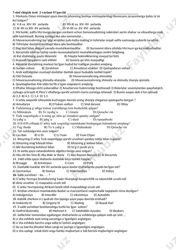sofiya ibodatxonasi nimaning sharafiga barpo etilgan? a) kiyev ostonasida paydo bo’lgan bijanak qabilalari ustidan uzil-kesil qozonilgan g’alabaning sharafiga. b) knyaz yaroslavning taxtga o’tirishi sharafiga c) knyazning otasini o’limi sharafiga d) to’g’ri javob yo’q 16. rus qonunchiligi uchun asos bo`lgan “rus haqiqati” qaysi knyaz davrida joriy etilgan edi? a) svyatoslav b) vladimir с) yaroslav d) vladimir monamax 17. musulmonlarning asosiy ziyoratgoxi ka’ba qaysi shaharda joylashgan edi? a) makka b) xijoz c) yaman d) madina 18. xitoyda imperatorning farmonlari va eng muhim voqealar haqida xabarlar e’lon qilinuvchi “poytaxt axboroti” gazetasi qaysi davrda tashkil qilingan? a) vii asrda b) viii asrda c) ix asrda d) x asrda 19. rivojlangan o`rta asr shaharlari asosan qaysi qurilish materialidan barpo etilar edi? a) tosh b) g`isht c) paxsa d) yog`och 20. xristianlikda mahkum etilganlarni gulxanda yondirish jazosi nima deyilgan? a) indulgensiya b) interdikt c) inkvizitsiya d) autodafe 7-sinf chiqish testi 2-variant o’quvchi ____________________________________________ 1. markaziy osiyo …