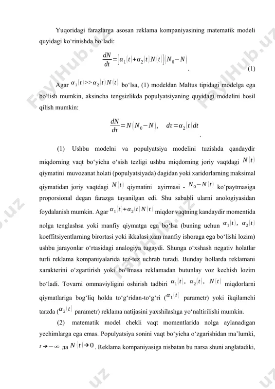 i ko‘rinishda bo‘ladi: . (1) agar bo‘lsa, (1) modeldan maltus tipidagi modelga ega bo‘lish mumkin, aksincha tengsizlikda populyatsiyaning quyidagi modelini hosil qilish mumkin: . (1) ushbu modelni va populyatsiya modelini tuzishda qandaydir miqdorning vaqt bo‘yicha o‘sish tezligi ushbu miqdorning joriy vaqtdagi qiymatini muvozanat holati (populyatsiyada) dagidan yoki xaridorlarning maksimal qiymatidan joriy vaqtdagi qiymatini ayirmasi - ko‘paytmasiga proporsional degan farazga tayanilgan edi. shu sababli ularni anologiyasidan foydalanish mumkin. agar miqdor vaqtning kandaydir momentida nolga tenglashsa yoki manfiy qiymatga ega bo‘lsa (buning uchun koeffitsiyentlarning birortasi yoki ikkalasi xam manfiy ishoraga ega bo‘lishi lozim) ushbu jarayonlar o‘rtasidagi analogiya tugaydi. shunga o‘xshash negativ holatlar turli reklama kompaniyalarida tez-tez uchrab turadi. bunday hollarda reklamani xarakterini o‘zgartirish yoki bo‘lmasa reklamadan butunlay voz kechish lozim bo‘ladi. tovarni ommaviyligini oshirish tadbiri miqdorlarni qiymatlariga bog‘liq holda to‘g‘ridan-to‘g‘ri ( parametr) yoki ikqilamchi tarzda ( parametr) reklama natijasini yaxshilashga yo‘naltirilishi mumkin. (2) matematik model chekli vaqt momentlarida nolga aylanadigan yechimlarga ega …