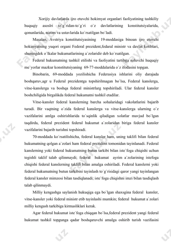 lanadi; iste`foga chiqishni imzi bilan tasdiqlash talab qilinmaydi. milliy kengashga saylanish hukuqiga ega bo`lgan shaxsgina federal kansler, vitse-kansler yoki federal ministr etib tayinlashi mumkin; federal hukumat a`zolari milliy kengash tarkibiga kirmasliklari kerak. agar federal hukumat iste`foga chiqqan bo`lsa,federal prezident yangi federal hukumat tashkil topgunga qadar boshqaruvchi amalga oshirib turish vazifasini iste`foga ketgan hukumatning a`zolariga yoki federal idoralarning yuqori amaldorlariga yuklash va ulardan biriga federal hukumatga vaqtincha boshchilik qilib turishni topshirishi lozim(71-modda). federal hukumat a`zolari, shuningdek, davlat kotiblari milliy kengashi, federal kengash va federal majlisning barcha yig`ilishlarida, shuningdek, bu vakolatli organlarning qo`mitalari majlislarida qatnashish huquqiga egadirlar. biroq bosh qo`mitaning doimiy kichik qo`mitasi majlislarida va milliy kengash turgov qo`mitalarining majlislarida-faqat alohida taklif bilan qatnashishadilar. federal qonunning milliy kengash reglamenti, shuningdek, federal kengash reglamenti haqidagi batafsilroq qoidalari bilan federal hukumat a`zolri va davlat kotiblari o`z talablariga muofiqhar qanday holatda o`z fikrlarini aytishlari lozim (75-modda). avstriyada davlat hokimyatilaridan biri bo`lgan federal hukumat, ya`ni ijro …
