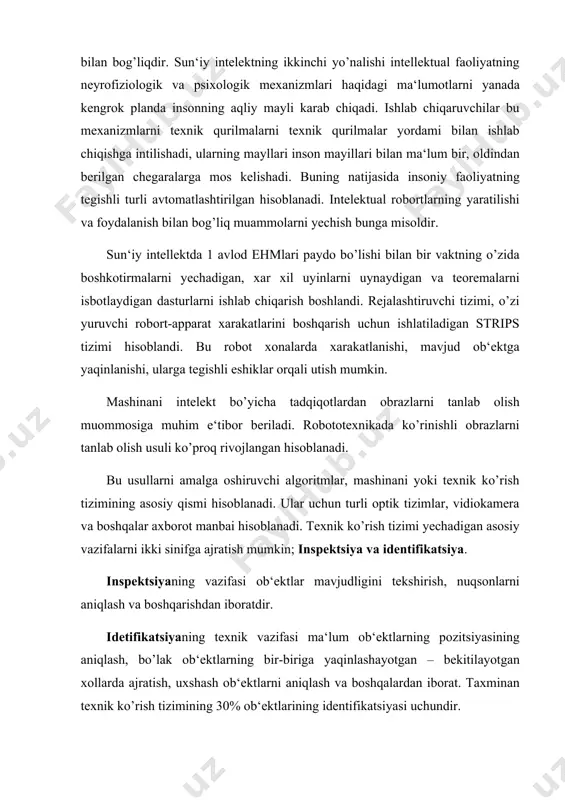 an texnik ko’rish tizimining 30% ob‘ektlarining identifikatsiyasi uchundir. sun‘iy intellekt sohadagi tadqiqotlar yo’nalishi haqida mashinali ko’rish sohasida murakkab saxnalarni topib olish va «tushinish bo’yicha» fazoda erkin joylashgan uch o’lchamli ko’plab ob‘ektlarni ham qo’shgancha tadqiqotlar faol rivojlanmoqda. tonib olishda soyalarning joylashuvi va konfiguratsiyasi, polutonlar, ob‘ektning teketurli xususiyatlari haqidagi axborotlardan foydalaniladi. ko’rinishli axborotlardan tashqari rabota texnik tizimlarda uning boshqa turlari ham foydalaniladi: taktil (yaqinlashuv haqida), proksimit (masofa haqida) pozitsion (joylashuv haqida) kuch va momentli. maxsus ishlab chiqarilgan dachiqlar axborot manbai hisoblanadi: masofani o’lchovi, soyani o’lchovi, ultira tovushli lakatirlar. bu tizimlarda, ya‘ni robirtlarning tashqi axvoli modulining yoki uning ichki holatini ko’ruvchi modullar qayta ishlanadi. bunday tizimlarning ayrimlari faqat ulchash tabiatiga egadir, boshqalari obrazlarni tanib olishning rivojlangan vositalaridan foydalaniladi. sun‘iy intllekt bo’yicha keyingi un yillikda tadqiqotlar doirasida– mustaqil ekspert tizimini yoki bilimlar injeneriyasi shaqillandi. bu yo’nalishning vazifasiga inson– ekspert uchun qiyin hisoblangan, topshiriqlarni yechish uchun bilimlarda va jarayonlarni kiritishdan foydalanuvchi dasturlarini umumiy ishlash va …