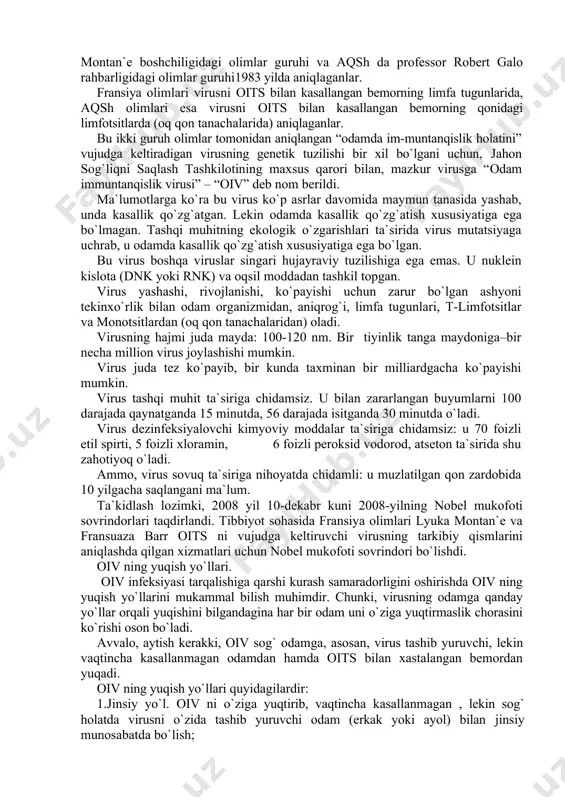 aniqlangan “odamda im-muntanqislik holatini” vujudga keltiradigan virusning genetik tuzilishi bir xil bo`lgani uchun, jahon sog`liqni saqlash tashkilotining maxsus qarori bilan, mazkur virusga “odam immuntanqislik virusi” – “oiv” deb nom berildi. ma`lumotlarga ko`ra bu virus ko`p asrlar davomida maymun tanasida yashab, unda kasallik qo`zg`atgan. lekin odamda kasallik qo`zg`atish xususiyatiga ega bo`lmagan. tashqi muhitning ekologik o`zgarishlari ta`sirida virus mutatsiyaga uchrab, u odamda kasallik qo`zg`atish xususiyatiga ega bo`lgan. bu virus boshqa viruslar singari hujayraviy tuzilishiga ega emas. u nuklein kislota (dnk yoki rnk) va oqsil moddadan tashkil topgan. virus yashashi, rivojlanishi, ko`payishi uchun zarur bo`lgan ashyoni tekinxo`rlik bilan odam organizmidan, aniqrog`i, limfa tugunlari, t-limfotsitlar va monotsitlardan (oq qon tanachalaridan) oladi. virusning hajmi juda mayda: 100-120 nm. bir tiyinlik tanga maydoniga–bir necha million virus joylashishi mumkin. virus juda tez ko`payib, bir kunda taxminan bir milliardgacha ko`payishi mumkin. virus tashqi muhit ta`siriga chidamsiz. u bilan zararlangan buyumlarni 100 darajada qaynatganda 15 minutda, 56 darajada isitganda …