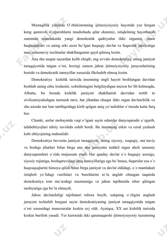 gan taqairda demokratiya tom ma`nodagi mazmuniga va jahon tajribasida isbot qilingan mohiyatiga ega bo`la olmaydi. jahon davlatchiligi tajribatari tobora boyib, xalqning o`zligini anglash jarayoni tezlashib borgani sayin demokratiyaning jamiyat taraqqiyotida tutgan o`rni xususidagi munozaralar keskin avj oldi. ayniqsa, xx asr kishilik tarixida keskin burilish yasadi. yer kurrasida ikki qaramaqarshi ijtimoiysiyosiy tuzumning paydo bo`lishi dunyo davlatchiligi tajribasida va jahon xalqlari tafakkurida keskin burilish yasadi. ikki lager o`rtasidagi siyosiy, huquqiy, iqtisodiy va mafkuraviy raqobat tufayli bir qator xalqaro tashkilotlarning paydo bo`lishiga, inson haqhuquqlarini ma`lum bir tartibga solib turishga, uni himoya qilishga ehtiyoj sezildi. totalitar tuzum sharoitida inson huquqlarining cheklanganligi, mafkuraviy yakkahokimlik jamiyat ma`naviy taraqqiyotini cheklab qo`ydi. ikkinchidan, osiyo, afrika va lotin amerikasida ozodlik uchun kurash, milliy davlatchilikka zamin yaratish va shu asosda inson huqukdarini himoya qilish, har tomonlama barkamol demokratik jamiyatni vujudga keltirishga intilish kuchaydi. natijada ana shu qit`alarda milliy ozodlik harakatlari avj oldi. bu harakatlar zaminida insoniyatning azaliy orzuumidi ozodlik va …
