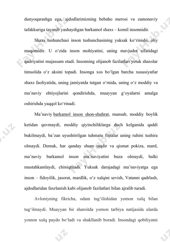 balki mustahkamlaydi, chiniqtiradi. yuksak darajadagi ma’naviyatga ega inson – fidoyilik, jasorat, mardlik, о‘z xalqini sevish, vatanni qadrlash, ajdodlaridan faxrlanish kabi olijanob fazilatlari bilan ajralib turadi. avloniyning fikricha, odam tugʻilishidan yomon xulq bilan tugʻilmaydi. muayyan bir sharoitda yomon tarbiya natijasida ularda yomon xulq paydo boʻladi va shakllanib boradi. insondagi qobiliyatni kamolga yetkazish tarbiya bilan amalga oshadi. agar inson yaxshi tarbiya topib, yomon xulqlardan saqlansa, goʻzal xulqlarga odatlanib, voyaga yetsa, u barchaning hurmati va eʼtiboriga sazavor boʻladi. aksincha boʻlsa, har qanday buzuq ishlarni qiladigan, nodon, johil, yovuz bir odam boʻlib yetishadi. alisher navoiy asarlarida komil inson muammosi markaziy oʻrinni egallaydi va oʻz orzusidagi yetuk shaxsni asarlarining qahramonlari timsolida gavdalantirishga urinadi. u komil inson aqlli, axloqli, bilimli, ijodkor, qobiliyatli, dono, kamtar, insonparvar, saxovatli, sabr-qanoatli, adolatli, muruvvatli, sogʻlom, jismonan baquvvat, mard va jasur boʻlishi lozimligini taʼkidlaydi. shuningdek, ilm oʻrganish mashaqqatli yumush boʻlib, uni oʻrganishda ayrim qiyinchiliklarni yengib oʻtishga toʻgʻri kelishi, bu yoʻlda chidamli, qanoatli, …