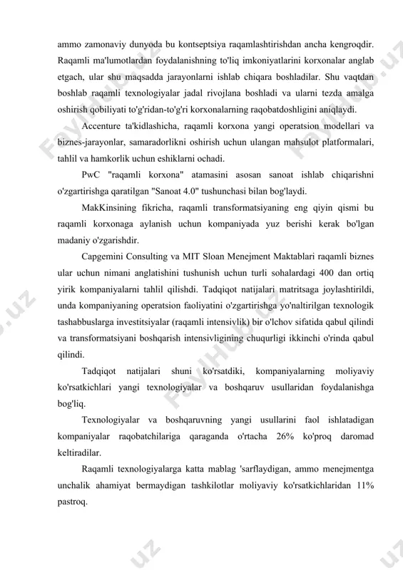 motlarni an'anaviy shakllarini raqamlilashtirish yoki saqlashni anglatardi. bu ham raqamli transformatsiya sohalaridan biridir, ammo zamonaviy dunyoda bu kontseptsiya raqamlashtirishdan ancha kengroqdir. raqamli ma'lumotlardan foydalanishning to'liq imkoniyatlarini korxonalar anglab etgach, ular shu maqsadda jarayonlarni ishlab chiqara boshladilar. shu vaqtdan boshlab raqamli texnologiyalar jadal rivojlana boshladi va ularni tezda amalga oshirish qobiliyati to'g'ridan-to'g'ri korxonalarning raqobatdoshligini aniqlaydi. accenture ta'kidlashicha, raqamli korxona yangi operatsion modellari va biznes-jarayonlar, samaradorlikni oshirish uchun ulangan mahsulot platformalari, tahlil va hamkorlik uchun eshiklarni ochadi. pwc "raqamli korxona" atamasini asosan sanoat ishlab chiqarishni o'zgartirishga qaratilgan "sanoat 4.0" tushunchasi bilan bog'laydi. makkinsining fikricha, raqamli transformatsiyaning eng qiyin qismi bu raqamli korxonaga aylanish uchun kompaniyada yuz berishi kerak bo'lgan madaniy o'zgarishdir. capgemini consulting va mit sloan menejment maktablari raqamli biznes ular uchun nimani anglatishini tushunish uchun turli sohalardagi 400 dan ortiq yirik kompaniyalarni tahlil qilishdi. tadqiqot natijalari matritsaga joylashtirildi, unda kompaniyaning operatsion faoliyatini o'zgartirishga yo'naltirilgan texnologik tashabbuslarga investitsiyalar (raqamli intensivlik) bir o'lchov …