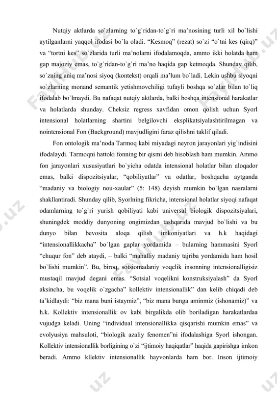 i dispozitsiyalar, “qobiliyatlar” va odatlar, boshqacha aytganda “madaniy va biologiy nou-xaular” (5: 148) deyish mumkin bо`lgan nasralarni shakllantiradi. shunday qilib, syorlning fikricha, intensional holatlar siyoqi nafaqat odamlarning tо`g`ri yurish qobiliyati kabi universal biologik dispozitsiyalari, shuningdek moddiy dunyoning ongimizdan tashqarida mavjud bо`lishi va bu dunyo bilan bevosita aloqa qilish imkoniyatlari va h.k haqidagi “intensionallikkacha” bо`lgan gaplar yordamida – bularning hammasini syorl “chuqur fon” deb ataydi, – balki “mahalliy madaniy tajriba yordamida ham hosil bо`lishi mumkin”. bu, biroq, sotsiomadaniy voqelik insonning intensionalligisiz mustaqil mavjud degani emas. “sotsial voqelikni konstruksiyalash” da syorl aksincha, bu voqelik о`zgacha” kollektiv intensionallik” dan kelib chiqadi deb ta’kidlaydi: “biz mana buni istaymiz”, “biz mana bunga aminmiz (ishonamiz)” va h.k. kollektiv intensionallik ov kabi birgalikda olib boriladigan harakatlardaa vujudga keladi. uning “individual intensionallikka qisqarishi mumkin emas” va evolyusiya mahsuloti, “biologik azaliy fenomen”ni ifodalashiga syorl ishongan. kollektiv intensionallik borligining о`zi “ijtimoiy haqiqatlar” haqida gapirishga imkon beradi. ammo kllektiv intensionallik hayvonlarda …