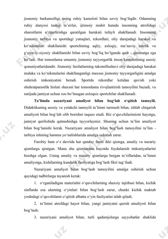 inlaydi. ma’naviy va jismonan har tomonlama kamol topgan kishilargina takomillashgan jamiyat quruvchilari bo‘lishi mumkin. barkamol insonni tarbiyalash jismoniy tarbiya to‘g‘ri tashkil etilgan sharoitda amalga oshadi. har tomonlama rivojlangan shaxs bo‘lib, etishish biologik hamda ijtimoiy qonuniyatlar talabidir. insonning jismoniy barkamolligi uning ruhiy kamoloti bilan uzviy bog‘liqdir. odamning ruhiy dunyosi tashqi ta’sirlar, ijtimoiy muhit hamda insonning atrofidagi sharoitlarni o‘zgartirishga qaratilgan harakati tufayli shakllanadi. insonning jismoniy tarbiya va sportdagi yutuqlari, rekordlari, oliy darajadagi harakat va ko‘nikmalari shakllanishi sportchining aqliy, axloqiy, ma’naviy estetik va g‘oyaviy-siyosiy shakllanishi bilan uzviy bog‘liq bo‘lganda qadr - qimmatga ega bo‘ladi. har tomonlama umumiy jismoniy tayyorgarlik inson kamolotining asosiy qonuniyatlaridandir. jismoniy fazilatlarning takomillashuvi oliy darajadagi harakat malaka va ko‘nikmalarini shakllanganligi maxsus jismoniy tayyorgarligini amalga oshirish imkoniyatini beradi. sportda rekordlar ketidan quvish yoki shuhratparastlik hislati shaxsni har tomonlama rivojlantirish tamoyilini buzadi, va natijada jamiyat uchun xos bo‘lmagan axloqsiz sportchilar shakllanadi. ta’limda nazariyani amaliyot bilan bog‘lab o‘qitish tamoyili. didaktikaning asosiy va yetakchi …