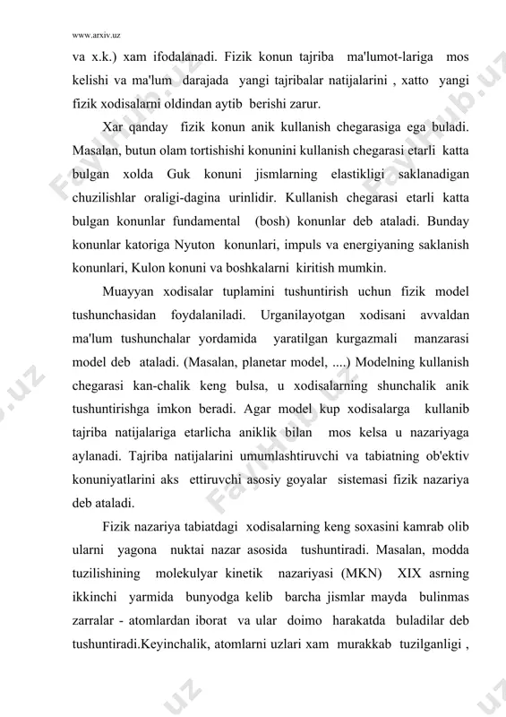 bn sino, al-xorazmiy, axmad al-fargoniy, ulugbеk kabi allomalarning tabiat-shunoslik faniga kushgan munosib xissalarini ta'kidlamok lozim. italiya olimi g.galilеy (1564 -1642), ingliz i.nyuton (1643-1727) ning olamshumul ishlaridan boshlab tajribaga tayanib tarakkiyot eta boshlangan fizika fani 3-4 asr mobaynida jadal rivojlanish yulini bosib utdi. xix asrni ikkinchi yarmida yoruglikni elеktromagnit nazariyasini yaratilishi bilan fizika fani muayyan darajada yakunlangan fan kurinishini-mumtoz (klassik) fizika nomini oldi. utgan xix asrni oxiriga kеlib mumtoz fizika konunlari atom-ning ichki tuzilishini , katta tеzlikda harakatlanuvchi jismlardan yuz bеradigan xodisalarni va boshka kup xodisalarni tushuntirishga ojiz-lik kilib koldi.xx asr boshida a.eynshtеyn (1879-1955) tomonidan yara-tilgan maxsus va umumiy nisbiylik nazariyalariga tayangan, yoruglikni kvant nazariyasi, mikro-zarralar mеxanikasiga asoslangan zamonaviy fi-zika yuzaga kеldi. bu fizika modda va maydon xossalari, atom, molеkulalar, yadro va elеmеntar zarralar tarkibi va xossalarini urganishda ulkan natijalarga erishdi. elеmеntar zarralar fizikasi, plazma fizikasi, kvant xromodinamika-si, yadro fizikasi, kattik jismlar fizikasi, kvant, optika nochizigiy optika, golografiya va boshka soxalar …