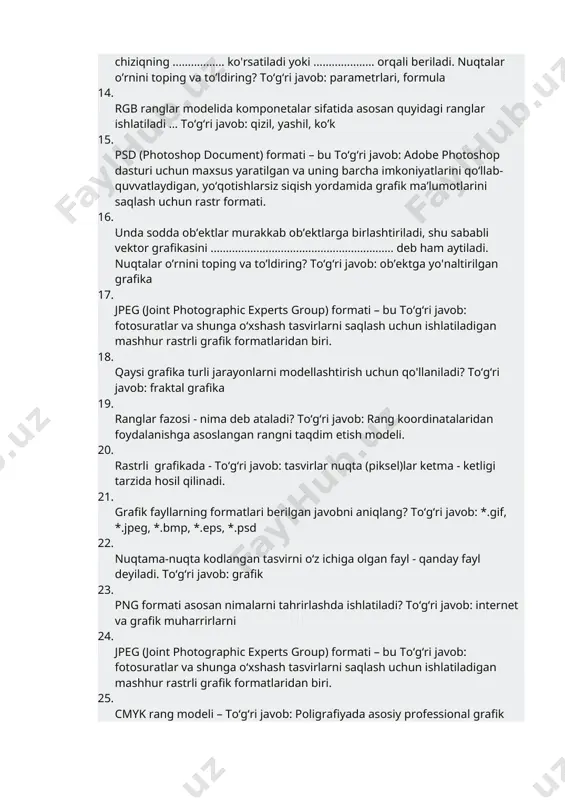 ri, formula 14. rgb ranglar modelida komponetalar sifatida asosan quyidagi ranglar ishlatiladi … toʻgʻri javob: qizil, yashil, ko’k 15. psd (photoshop document) formati – bu toʻgʻri javob: adobe photoshop dasturi uchun maxsus yaratilgan va uning barcha imkoniyatlarini qo‘llab-quvvatlaydigan, yo‘qotishlarsiz siqish yordamida grafik ma’lumotlarini saqlash uchun rastr formati. 16. unda sodda ob’еktlar murakkab ob’еktlarga birlashtiriladi, shu sababli vеktor grafikasini ............................................................ dеb ham aytiladi. nuqtalar o’rnini toping va to’ldiring? toʻgʻri javob: ob’еktga yo'naltirilgan grafika 17. jpeg (joint photographic experts group) formati – bu toʻgʻri javob: fotosuratlar va shunga o‘xshash tasvirlarni saqlash uchun ishlatiladigan mashhur rastrli grafik formatlaridan biri. 18. qaysi grafika turli jarayonlarni modellashtirish uchun qo'llaniladi? toʻgʻri javob: fraktal grafika 19. ranglar fazosi - nima deb ataladi? toʻgʻri javob: rang koordinatalaridan foydalanishga asoslangan rangni taqdim etish modeli. 20. rastrli grafikada - toʻgʻri javob: tasvirlar nuqta (piksel)lar ketma - ketligi tarzida hosil qilinadi. 21. grafik fayllarning formatlari berilgan javobni aniqlang? toʻgʻri javob: *.gif, …