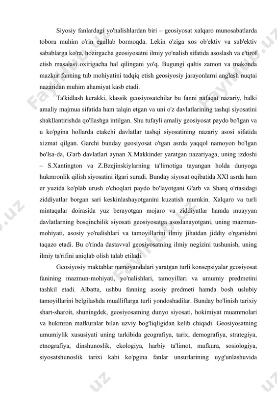 tashkil etadi. albatta, ushbu fanning asosiy predmeti hamda bosh uslubiy tamoyillarini belgilashda mualliflarga turli yondoshadilar. bunday bo'linish tarixiy shart-sharoit, shuningdek, geosiyosatning dunyo siyosati, hokimiyat muammolari va hukmron mafkuralar bilan uzviy bog'liqligidan kelib chiqadi. geosiyosatning umumiylik xususiyati uning tarkibida geografiya, tarix, demografiya, strategiya, etnografiya, dinshunoslik, ekologiya, harbiy ta'limot, mafkura, sosiologiya, siyosatshunoslik tarixi kabi ko'pgina fanlar unsurlarining uyg'unlashuvida namoyon bo'ladi. ammo bu o'z yo'nalishlariga ega bo'lgan ushbu fanlarni faqat geosiyosatga tegishli, deya qat'iy xulosa chiqarishga asos bo'la olmaydi. geosiyosat atamasini fanga kiritgan olimlardan biri – r.chellen geosiyosatni «davlatni jug'rofiy tana yoki hududiy hodisa sifatida talqin qiluvchi doktrina» deb hisoblagan_. mumtoz ta'limotlarni o'rganish orqali geosiyosatni dunyoqarash sifatida talqin qilish va bunday holda uni fanlar bilan emas, balki fanlar tizimi bilan qiyoslash lozimligi o'rtaga chiqadi. geosiyosatning asoschilari bu fanning bosh maqsadi – davlatning rivojlanishi uchun boshqa davlatlar hududini bosib olish zaruratini anglashdan iborat, deya talqin etishgan. zero, ularning fikricha, «allaqachon bo'lib olingan dunyoda hududlarni …