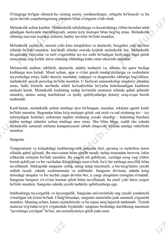 as, balki natijalar bo'yicha baholanadi: xolerikani o'z jadvalida ishlash osonroq. kasb-hunarga mos kelmaydigan kasb-hunar yo'li konveyerda yoki arxivchi faoliyatida ishlash bo'lishi mumkin. biroq, bunday monotonlik, masalan, jurnalistning kasbi uchun o'ziga xos bo'lishi mumkin, agar u ma'lum bir uslub va formatda kuniga bir nechta materiallar uchun tog ' chiqishi kerak bo'lsa. shuning uchun tanlov nafaqat to'g'ridan-to'g'ri kasb-hunar, balki ish joyi bilan birga ixtisoslashuv ham muhimdir. umuman olganda, xolerik hujjat va texnologiya bilan emas, balki muloqot bilan bog'liq kasblarda muvaffaqiyatli bo'lish ehtimoli ko'proq. bundan tashqari, korroziyadan ko'ra ko'proq moslashuvchanlikni talab qiladigan kasblarda. melankolik temperament va kelajakdagi kasbimelanxolik sezgir, zaif, tashvishli. biroq, uning tajribalari tashqi jihatdan sezilarli emas: jamoada melankolik odatda etarlicha yopiq. uning muloqot doirasi tor, lekin odamlar bilan bo'lgan munosabatlar kuchli va chuqurdir. xotirjamlik bilan melankolik va yolg'izlikni toqat qiladi. u muloqotdan, ayniqsa, begona odamlar bilan tezda charchaydi, muloqotda u xushmuomala, ehtiyotkorlik bilan, kuzatuvchidir. melankolik muhim qo'llab-quvvatlash va tasdiqlashdir, u muvaffaqiyatsizlikka …