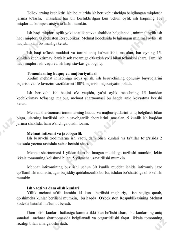 va tartibi aniq ko'rsatilishi, masalan, har oyning 15-kunidan kechiktirmay, bank hisob raqamiga o'tkazish yo'li bilan to'lanishi shart. jami ish haqi miqdori ish vaqti va ish haqi stavkasiga bog'liq. tomonlarning huquq va majburiyatlari xodim mehnat intizomiga rioya qilish, ish beruvchining qonuniy buyruqlarini bajarish va o'z lavozim vazifalarini 100% bajarish majburiyatini oladi. ish beruvchi ish haqini o'z vaqtida, ya'ni oylik maoshning 15 kunidan kechiktirmay to'lashga majbur, mehnat shartnomasi bu haqda aniq ko'rsatma berishi kerak. mehnat shartnomasi tomonlarning huquq va majburiyatlarini aniq belgilash bilan birga, ularning buzilishi uchun javobgarlik choralarini, masalan, 5 kunlik ish haqidan jarima shaklida, ham o'z ichiga olishi lozim. mehnat intizomi va javobgarlik ish beruvchi xodimlarga ish vaqti, dam olish kunlari va ta’tillar to‘g‘risida 2 nusxada yozma ravishda xabar berishi shart. mehnat shartnomasi 1 yildan kam bo‘lmagan muddatga tuzilishi mumkin, lekin ikkala tomonning kelishuvi bilan 5 yilgacha uzaytirilishi mumkin. mehnat intizomining buzilishi uchun 30 kunlik muddat ichida intizomiy jazo qo‘llanilishi …