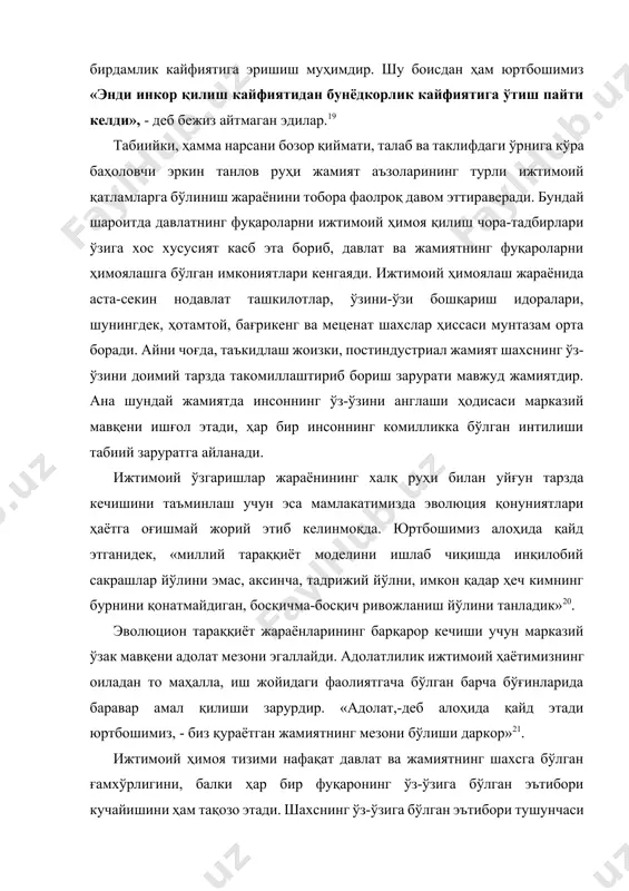 ўлиниш жараёнини тобора фаолроқ давом эттираверади. бундай шароитда давлатнинг фуқароларни ижтимоий ҳимоя қилиш чора-тадбирлари ўзига хос хусусият касб эта бориб, давлат ва жамиятнинг фуқароларни ҳимоялашга бўлган имкониятлари кенгаяди. ижтимоий ҳимоялаш жараёнида аста-секин нодавлат ташкилотлар, ўзини-ўзи бошқариш идоралари, шунингдек, ҳотамтой, бағрикенг ва меценат шахслар ҳиссаси мунтазам орта боради. айни чоғда, таъкидлаш жоизки, постиндустриал жамият шахснинг ўз-ўзини доимий тарзда такомиллаштириб бориш зарурати мавжуд жамиятдир. ана шундай жамиятда инсоннинг ўз-ўзини англаши ҳодисаси марказий мавқени ишғол этади, ҳар бир инсоннинг комилликка бўлган интилиши табиий заруратга айланади. ижтимоий ўзгаришлар жараёнининг халқ руҳи билан уйғун тарзда кечишини таъминлаш учун эса мамлакатимизда эволюция қонуниятлари ҳаётга оғишмай жорий этиб келинмоқда. юртбошимиз алоҳида қайд этганидек, «миллий тараққиёт моделини ишлаб чиқишда инқилобий сакрашлар йўлини эмас, аксинча, тадрижий йўлни, имкон қадар ҳеч кимнинг бурнини қонатмайдиган, босқичма-босқич ривожланиш йўлини танладик»20. эволюцион тараққиёт жараёнларининг барқарор кечиши учун марказий ўзак мавқени адолат мезони эгаллайди. адолатлилик ижтимоий ҳаётимизнинг оиладан то маҳалла, иш жойидаги фаолиятгача бўлган …
