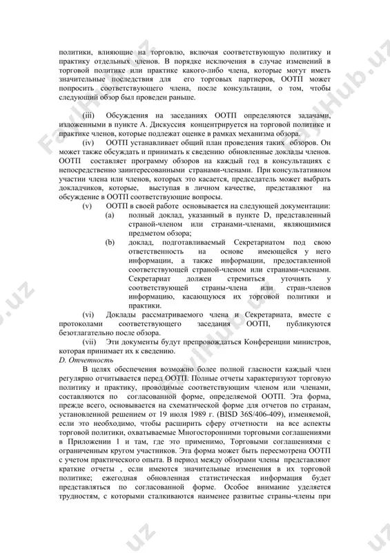 й политики. (ii) торговая политика и практика всех членов подлежат периодическому рассмотрению. влияние отдельных членов на функционирование многосторонней торговой системы, определяемое по их доле в мировой торговле в последнем представительном периоде, будет решающим фактором при принятии решений о частоте проведения обзоров. определенные таким образом первые четыре участника торговли (причем европейские сообщества считаются единым участником) являются предметом обзора каждые два года. следующие 16 являются предметом обзора каждые четыре года. другие члены являются предметом обзора каждые шесть лет, за исключением того, что для наименее развитых стран-членов может быть установлен более длительный период. при этом понимается, что обзор в отношении образований, имеющих общую внешнюю политику, распространяющуюся на нескольких членов, охватывает все компоненты политики, влияющие на торговлю, включая соответствующую политику и практику отдельных членов. в порядке исключения в случае изменений в торговой политике или практике какого-либо члена, которые могут иметь значительные последствия для его торговых партнеров, оотп может попросить соответствующего члена, после консультации, о …