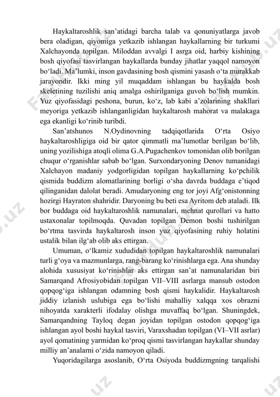 gan, yuksak tasviriy san’at namunalari yaratganligi tarixdan ma’lumdir. sug‘diyona, baqtriya, parfiya, choch, xorazm, qadimgi farg‘ona hududlaridan topilgan qadimiy san’at ashyolari bizga moziy dunyosidan xabar beradi. respublikamiz xududidan kо‘plab haykaltaroshlik san’ati ashyolari topilganini biz yuqoridagi dalillarda kо‘rdik. о‘zbekiston badiiy akademiyasi san’atshunoslik institutining muzeyida saqlanayotgan miloddan avvalgi ikki minginchi yillarga mansub mirshodi haykali inson qiyofasi tasvirlangan dastlabki haykallardan biri desak mubolag‘a bо‘lmas. haykaltaroshlik san’atidagi barcha talab va qonuniyatlarga javob bera oladigan, qiyomiga yetkazib ishlangan haykallarning bir turkumi xalchayonda topilgan. miloddan avvalgi i asrga oid, harbiy kishining bosh qiyofasi tasvirlangan haykallarda bunday jihatlar yaqqol namoyon bо‘ladi. ma’lumki, inson gavdasining bosh qismini yasash о‘ta murakkab jarayondir. ikki ming yil muqaddam ishlangan bu haykalda bosh skeletining tuzilishi aniq amalga oshirilganiga guvoh bо‘lish mumkin. yuz qiyofasidagi peshona, burun, kо‘z, lab kabi a’zolarining shakllari meyoriga yetkazib ishlanganligidan haykaltarosh mahorat va malakaga ega ekanligi kо‘rinib turibdi. san’atshunos n.oydinovning tadqiqotlarida о‘rta osiyo haykaltaroshligiga oid bir qator qimmatli ma’lumotlar berilgan …