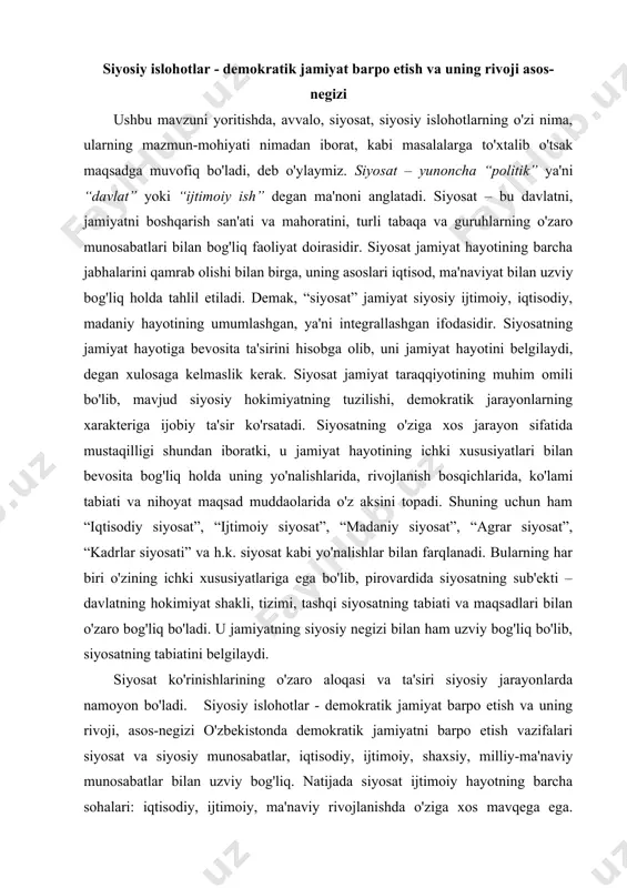 . u jamiyatning siyosiy negizi bilan ham uzviy bog'liq bo'lib, siyosatning tabiatini belgilaydi. siyosat ko'rinishlarining o'zaro aloqasi va ta'siri siyosiy jarayonlarda namoyon bo'ladi. siyosiy islohotlar - demokratik jamiyat barpo etish va uning rivoji, asos-negizi o'zbekistonda demokratik jamiyatni barpo etish vazifalari siyosat va siyosiy munosabatlar, iqtisodiy, ijtimoiy, shaxsiy, milliy-ma'naviy munosabatlar bilan uzviy bog'liq. natijada siyosat ijtimoiy hayotning barcha sohalari: iqtisodiy, ijtimoiy, ma'naviy rivojlanishda o'ziga xos mavqega ega. shuning uchun ham siyosiy islohotlar demokratik jamiyat qurishning asos-negizidir. mamlakatimizda amalga oshirilayotgan siyosiy islohotlar, asosan, hokimiyat va jamiyat o'rtasidagi muloqot asosiga qurilgan. o'zbekistondagi siyosiy jarayonlar bevosita davlatning bosh islohatchilik roli va faol siyosat olib borishi bilan xarakterlanadi. bu - tarixiy davlatchilik an'analari bilan belgilanadi. xozirgi kunda jamiyatimiz siyosiy tizimi oldida turgan eng muhim vazifa bozor munosabatlariga bosqichma-bosqich o'tishda turli manfaatlar muvozanatini to'g'ri aniqlab olishdir. bu borada bizga prezident islom karimov tomonidan ishlab chiqilgan besh tamoyil, olti ustuvor yo'nalish va etti ustuvor vazifalar dasturilamal bo'lishi …