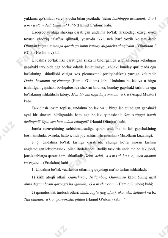 atlovchi olgan holda undalma bo‘lak bo‘lib keladi: bolam (bolaginam), o‘g‘lim, qizim kabi; qayerda bo‘lsang ham, omon bo‘l, bolaginam (hamid g‘ulom) kabi; 4) xotinning eriga, erning xotiniga nisbatan ishlatadigan dadasi, onasi leksemashakllari bilan ifodalanadi; bunday leksemashakl tarkibidagi iii shaxs nisbatlovchisidan ko‘rinib turibdiki, bular asli bolamning otasi, bolamning onasi birikmashakllari tarkibidagi qaratuvchining tushirilishi (ellipslanishi) natijasida yuzaga kelgan. 5) kishini anglatadigan boshqa tur leksemashakl bilan ifodalanadi: domla, boyvachcha, rais, do‘stlar (do‘stlarim) kabi: тag‘in nima qilib qo‘ydingiz, d o m l a j o n ? (odil yoqubov) kabi; 6) qo‘zichog‘im, toychog‘im kabi erkalash ma'nosini bildiradigan turdosh ot leksemashakl bilan ifodalanadi: "silab qo‘y, q o‘ z i ch o g‘ i m, - e'zozxon o‘g‘lini bag‘riga bosdi, - silab qo‘ysang, boshim og‘rimaydi" (hamid g‘ulom) kabi; 7) ulug‘lash ma'nosida ishlatiladigan begim, shunqorim kabi leksema-shakllar bilan ifodalanadi: menga rahmingiz kelmasa, bolangizga rahmingiz kelsin, b e g i m ... (hamid g‘ulom) kabi. 2. undalma bo‘lak vazifasida …