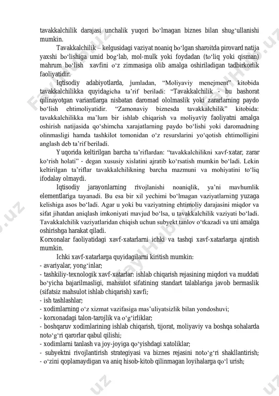lanishi noaniqlik, ya’ni mavhumlik elementlariga tayanadi. bu esa bir xil yechimi bo‘lmagan vaziyatlarning yuzaga kelishiga asos bo‘ladi. agar u yoki bu vaziyatning ehtimoliy darajasini miqdor va sifat jihatdan aniqlash imkoniyati mavjud bo‘lsa, u tavakkalchilik vaziyati bo‘ladi. tavakkalchilik vaziyatlaridan chiqish uchun subyekt tanlov o‘tkazadi va uni amalga oshirishga harakat qiladi. korxonalar faoliyatidagi xavf-xatarlarni ichki va tashqi xavf-xatarlarga ajratish mumkin. ichki xavf-xatarlarga quyidagilarni kiritish mumkin: - avariyalar, yong‘inlar; - tashkiliy-texnologik xavf-xatarlar: ishlab chiqarish rejasining miqdori va muddati bo‘yicha bajarilmasligi, mahsulot sifatining standart talablariga javob bermaslik (sifatsiz mahsulot ishlab chiqarish) xavfi; - ish tashlashlar; - xodimlarning o‘z xizmat vazifasiga mas’uliyatsizlik bilan yondoshuvi; - korxonadagi talon-tarojlik va o‘g‘irliklar; - boshqaruv xodimlarining ishlab chiqarish, tijorat, moliyaviy va boshqa sohalarda noto‘g‘ri qarorlar qabul qilishi; - xodimlarni tanlash va joy-joyiga qo‘yishdagi xatoliklar; - subyektni rivojlantirish strategiyasi va biznes rejasini noto‘g‘ri shakllantirish; - o‘zini qoplamaydigan va aniq hisob-kitob qilinmagan loyihalarga qo‘l urish; - daromadlar va xarajatlarni doimiy nazorat …