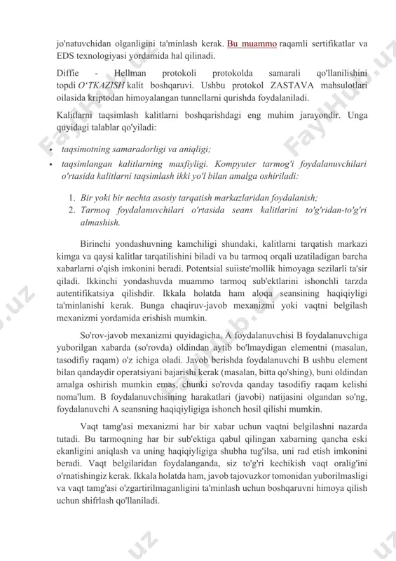 ganligini ta'minlash kerak. bu muammo raqamli sertifikatlar va eds texnologiyasi yordamida hal qilinadi. diffie - hellman protokoli protokolda samarali qo'llanilishini topdi oʻtkazish kalit boshqaruvi. ushbu protokol zastava mahsulotlari oilasida kriptodan himoyalangan tunnellarni qurishda foydalaniladi. kalitlarni taqsimlash kalitlarni boshqarishdagi eng muhim jarayondir. unga quyidagi talablar qo'yiladi: · taqsimotning samaradorligi va aniqligi; · taqsimlangan kalitlarning maxfiyligi. kompyuter tarmog'i foydalanuvchilari o'rtasida kalitlarni taqsimlash ikki yo'l bilan amalga oshiriladi: 1. bir yoki bir nechta asosiy tarqatish markazlaridan foydalanish; 2. tarmoq foydalanuvchilari o'rtasida seans kalitlarini to'g'ridan-to'g'ri almashish. birinchi yondashuvning kamchiligi shundaki, kalitlarni tarqatish markazi kimga va qaysi kalitlar tarqatilishini biladi va bu tarmoq orqali uzatiladigan barcha xabarlarni o'qish imkonini beradi. potentsial suiiste'mollik himoyaga sezilarli ta'sir qiladi. ikkinchi yondashuvda muammo tarmoq sub'ektlarini ishonchli tarzda autentifikatsiya qilishdir. ikkala holatda ham aloqa seansining haqiqiyligi ta'minlanishi kerak. bunga chaqiruv-javob mexanizmi yoki vaqtni belgilash mexanizmi yordamida erishish mumkin. so'rov-javob mexanizmi quyidagicha. a foydalanuvchisi b foydalanuvchiga yuborilgan xabarda (so'rovda) oldindan aytib …