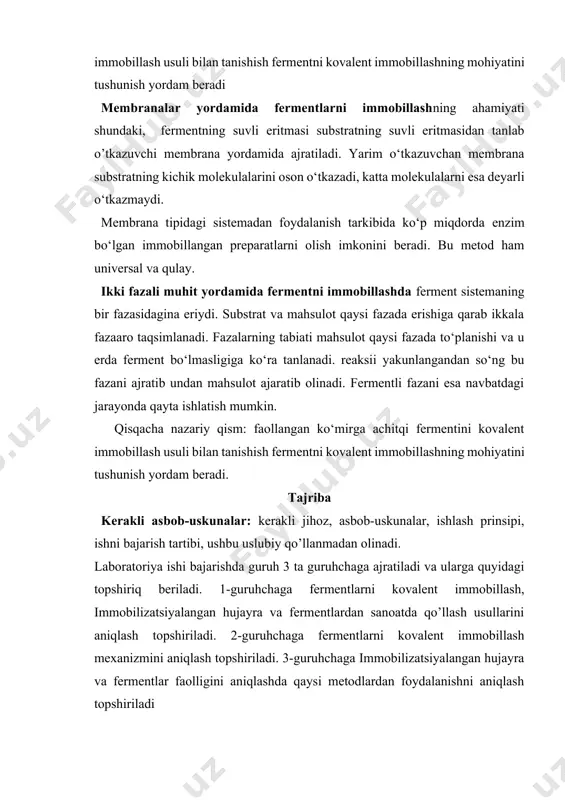 ga qarab ikkala fazaaro taqsimlanadi. fazalarning tabiati mahsulot qaysi fazada to‘planishi va u erda ferment bo‘lmasligiga ko‘ra tanlanadi. reaksii yakunlangandan so‘ng bu fazani ajratib undan mahsulot ajaratib olinadi. fermentli fazani esa navbatdagi jarayonda qayta ishlatish mumkin. qisqacha nazariy qism: faollangan ko‘mirga achitqi fermentini kovalent immobillash usuli bilan tanishish fermentni kovalent immobillashning mohiyatini tushunish yordam beradi. tajriba kerakli asbob-uskunalar: kerakli jihoz, asbob-uskunalar, ishlash prinsipi, ishni bajarish tartibi, ushbu uslubiy qo’llanmadan olinadi. laboratoriya ishi bajarishda guruh 3 ta guruhchaga ajratiladi va ularga quyidagi topshiriq beriladi. 1-guruhchaga fermentlarni kovalent immobillash, immobilizatsiyalangan hujayra va fermentlardan sanoatda qo’llash usullarini aniqlash topshiriladi. 2-guruhchaga fermentlarni kovalent immobillash mexanizmini aniqlash topshiriladi. 3-guruhchaga immobilizatsiyalangan hujayra va fermentlar faolligini aniqlashda qaysi metodlardan foydalanishni aniqlash topshiriladi talabalarga achitqi fermentini faollangan ko‘mirga kovalent immobillash usuli tushuntirish. kerakli asboblar va jihozlar: 1. analitik tarozi, probirkalar, stakanlar, pipetkalar, 0,1 m borat buferi (ph 7,6), 50% saxaroza eritmasi, 1% nacl va mgcl2 ning suvdagi eritmasi …