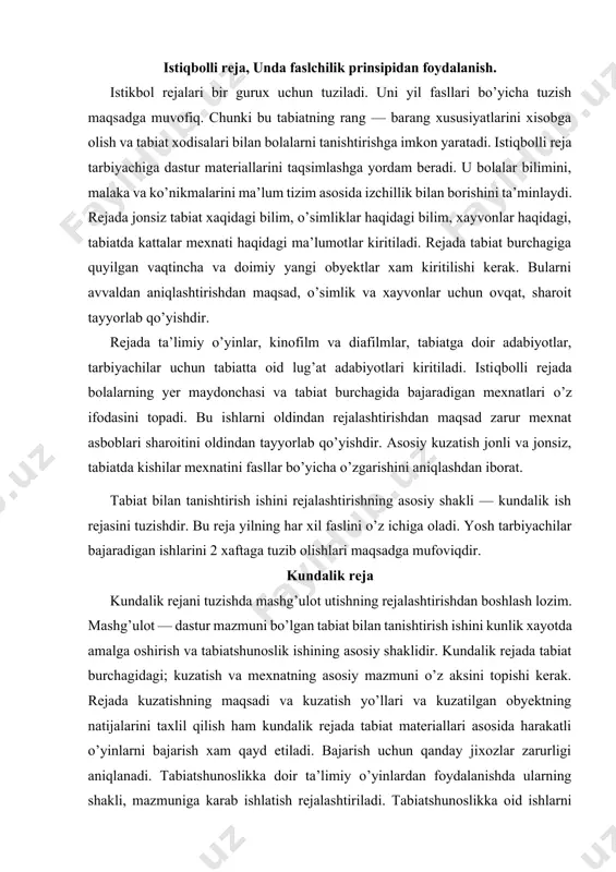 bajaradigan ishlarini 2 xaftaga tuzib olishlari maqsadga mufoviqdir. kundalik reja kundalik rejani tuzishda mashg’ulot utishning rejalashtirishdan boshlash lozim. mashg’ulot — dastur mazmuni bo’lgan tabiat bilan tanishtirish ishini kunlik xayotda amalga oshirish va tabiatshunoslik ishining asosiy shaklidir. kundalik rejada tabiat burchagidagi; kuzatish va mexnatning asosiy mazmuni o’z aksini topishi kerak. rejada kuzatishning maqsadi va kuzatish yo’llari va kuzatilgan obyektning natijalarini taxlil qilish ham kundalik rejada tabiat materiallari asosida harakatli o’yinlarni bajarish xam qayd etiladi. bajarish uchun qanday jixozlar zarurligi aniqlanadi. tabiatshunoslikka doir ta’limiy o’yinlardan foydalanishda ularning shakli, mazmuniga karab ishlatish rejalashtiriladi. tabiatshunoslikka oid ishlarni rejalashtirganda har bir yosh guruxning xususiyati xisobga olinib, ularning asosiy shakllaridan foydalanilib tabiat bilan tanishtirish uslublari asosida tuziladi. tarbiyachi bajarilgan ishni kundalik ish rejasida xisobga olib boradi. tabiat bilan tanishtirish ishiga raxbarlik qilish xalq maorifining birinchi tizimi xisoblangan maktabgacha tarbiya muassasalari bolalarni har tomonlama rivojlanishida, ularni maktab ta’limiga oila bilan uzviy hamkorlikda tayyorlaydi. bolalar bog’chasining boshqarishda asosiy …