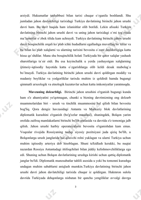 tirasiz kelajak yoʼq. t.: oʼzbekiston, 1998. 136-b] mavzuning dolzarbligi. birinchi jahon urushini o'rganish bugungi kunda ham o'z ahamiyatini yo'qotmagan, chunki u bizning davrimizning eng dolzarb muammolaridan biri - urush va tinchlik muammosini hal qilish bilan bevosita bog'liq. qora dengiz havzasidagi antanta va markaziy blok davlatlarining diplomatik kurashini o'rganish (bo'g'ozlar masalasi), shuningdek, bolqon yarim orolida zaifroq mamlakatlarni birinchi bo'lib arafasida va davrida o'z tomoniga jalb qilish. jahon urushi harbiy operatsiyalarni bevosita o'rganishdan kam emas. voqealar rivojida rossiyaning tashqi siyosiy pozitsiyasi juda qiziq bo'lib, u bolqonlarga urush janglarida hal qiluvchi rolni yuklagan va ularni turkiya uchun muhim iqtisodiy arteriya deb hisoblagan. shuni ta'kidlash kerakki, bu nuqtai nazardan rossiya antantadagi ittifoqchilari bilan jiddiy kelishmovchiliklarga ega edi. shuning uchun bolqon davlatlarining urushga kirishi uchun qattiq diplomatik janglar bo'ldi. diplomatik munosabatlar tahlili asosida u yoki bu tomonni kurashga undagan muhim sabablarni aniqlash mumkin.turkiya davlatining birinchi jahon urushi davri jahon davlatchiligi tarixida chuqur iz qoldirgan. hukmron …