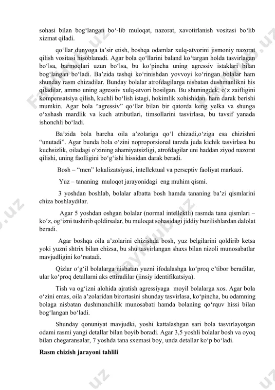 qiluvchi hamda ota –onalari tomonidan mehribonchilik, gʻamxoʻrlik talab qiluvchi bolalar oʻzlarini boshqa oila aʼzolariga nisbatan ancha kichik hajmda tasvirlaydilar. shuningdek, impulsiv,oʻziga ishongan, ustunlikka moyil bolalar oʻzlarini juda katta, hatto butun daraxt xajmida tasvirlasalar, xavotirlanish, himoyasizlik hissi mavjud bolalar oʻzlarini haddan tashqari kichik qilib chizadilar. oila aʼzolari xususiyatlarini tahlil qilishda tananing alohi-da qismlari tasviriga alohida eʼtibor berish lozim. chunki, tana-ning alohida qismlari muayyan faollik sohasi bilan bogʻlangan boʻ-lib muloqat, nazorat, xavotirlanish vositasi boʻlib xizmat qiladi. qoʻllar dunyoga taʼsir etish, boshqa odamlar xulq-atvorini jismoniy nazorat qilish vositasi hisoblanadi. agar bola qoʻllarini baland koʻtargan holda tasvirlagan boʻlsa, barmoqlari uzun boʻlsa, bu koʻpincha uning agressiv istaklari bilan bogʻlangan boʻladi. baʼzida tashqi koʻrinishdan yovvoyi koʻringan bolalar ham shunday rasm chizadilar. bunday bolalar atrofdagilarga nisbatan dushmanlikni his qiladilar, ammo uning agressiv xulq-atvori bosilgan. bu shuningdek, oʻz zaifligini kompensatsiya qilish, kuchli boʻlish istagi, hokimlik xohishidan ham darak berishi mumkin. agar bola “agressiv” qoʻllar bilan bir qatorda keng …
