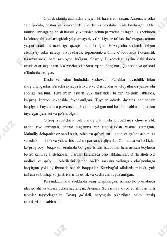 ho`ponlarga boqtirgan yoki og`ilxonada saqlab boqqanlar. kambag`al oilalarda minish, yuk tashish va boshqa xo`jalik ishlarida eshak va xachirdan foydalanilgan. parrandachilik o`zbeklarda keng tarqalmagan. ammo ko`p oilalarda ular go`sht va tuxum uchun saqlangan. ayniqsa xorazimda tovuq go`shtidan turli taomlar tayyorlaganlar. tovuq go`shtli, saryog`da pishirilgan palov tansiq taomlardan hisoblanadi. hozirgi davrda an`anaviy chorva xo`jaliklari jamoa va davlat xo`jaliklarida biriktirilgan va zamonaviy texnika va yem – xashak bilan ta`minlangan. buxoro, samarqand, surxondaryo va xorazm viloyatlarida qorako`lchilik mavjud. farg`ona viloyatidagi b’azi jamoa xo`jaliklarida chorvachilik ananalari saqlangan. ular qo`shni qirg`izisiston,qozog`iston va tojikiston yaylovlaridan ham foydalanadilar. echkichilik butun viloyatlarda tarqalgan. farg`ona vodiysidagi jamoa xo`jaliklarida urchitish yo`li bilan angor va mahalliy echkilarda yangi zotlar yetishtirilgan. o`troq dehqon xo`jaliklarida an`anviy pillachilik rivojlangan. ilgari pilla yetkazish yordamchi xo`jalik sohasi hisoblanib, unda faqat ayollar band bo`lgan. hatto ipak urug`i (qurti) ni ayllar qo`ynida xaltachada saqlab parvarish qilgan. pilla yetkazadigan xonalar jihozlanmagan. zarur issiqlik va havo yetishmagan. oqibatda ipak qurti yaxshi …