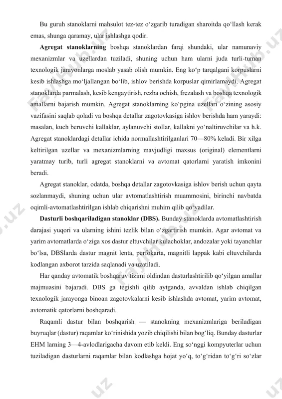 nmaydi, shuning uchun ular avtomatlashtirish muammosini, birinchi navbatda oqimli-avtomatlashtirilgan ishlab chiqarishni muhim qilib qo‘yadilar. dasturli boshqariladigan stanoklar (dbs). bunday stanoklarda avtomatlashtirish darajasi yuqori va ularning ishini tezlik bilan o‘zgartirish mumkin. agar avtomat va yarim avtomatlarda o‘ziga xos dastur eltuvchilar kulachoklar, andozalar yoki tayanchlar bo‘lsa, dbslarda dastur magnit lenta, perfokarta, magnitli lappak kabi eltuvchilarda kodlangan axborot tarzida saqlanadi va uzatiladi. har qanday avtomatik boshqaruv tizimi oldindan dasturlashtirilib qo‘yilgan amallar majmuasini bajaradi. dbs ga tegishli qilib aytganda, avvaldan ishlab chiqilgan texnologik jarayonga binoan zagotovkalarni kesib ishlashda avtomat, yarim avtomat, avtomatik qatorlarni boshqaradi. raqamli dastur bilan boshqarish — stanokning mexanizmlariga beriladigan buyruqlar (dastur) raqamlar ko‘rinishida yozib chiqilishi bilan bog‘liq. bunday dasturlar ehm larning 3—4-avlodlarigacha davom etib keldi. eng so‘nggi kompyuterlar uchun tuziladigan dasturlarni raqamlar bilan kodlashga hojat yo‘q, to‘g‘ridan to‘g‘ri so‘zlar bilan ifodalab ketaverish mumkin, shuning uchun «raqamli dastur» deyishga hojat qolmadi. dbs larning bir xili ko‘p amalli deyiladi, ular kesuvchi asbobni ham …