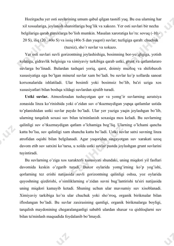 n suvni bug’lantirishi ta'siri natijasida uning miqdori kamayib ketadi. shuning uchun ular mavsumiy suv xisoblanadi. ximiyaviy tarkibiga ko’ra ular chuchuk yoki sho’rroq, organik birikmalar bilan ifloslangan bo’ladi. bu suvlar zaxirasining qamligi, organik birikmalarga boyligi, tarqalish maydonining chegaralanganligi sababli ulardan shaxar va qishloqlarni suv bilan ta'minlash maqsadida foydalanib bo’lmaydi. gurunt suvlari. yer yuzasidan birinchi suv o’tkazmaydigan qatlam ustida joylashgan suvlar grunt suvlar deyiladi. grunt suvlar yuzaki suvlardan katta maydonlarda tarqalgan suv o’tkazmaydigan qatlami bilan farq qiladi. lekin ular xam yuzaki suvlari singari atmosfera yog’inlari va yer ustki suvlaridan tuyinadi. grunt suvlarining tuyinish maydoni tarqalish maydoniga mos keladi. tabiiy sharoitlarda grunt suvlari yuzaki suvlardan farqli o’laroq, uzoq vaqt mavjud bo’ladi. suv singdiradigan qatlamning grunt suvlarini saqlovchi qismi suvli gorizont deb ataladi. grunt suvlarining yuzasi satx deyiladi. grunt suvlarining satxidan suv o’tkazmaydigan qatlamgacha bo’lgan masofa suvli gorizontning qalinligi, yer yuzasidan grunt suvlarining satxigacha bo’lgan masofa ularning satx chuqurligi deyiladi. grunt suvlari qo’yidagi xususiyatlari …