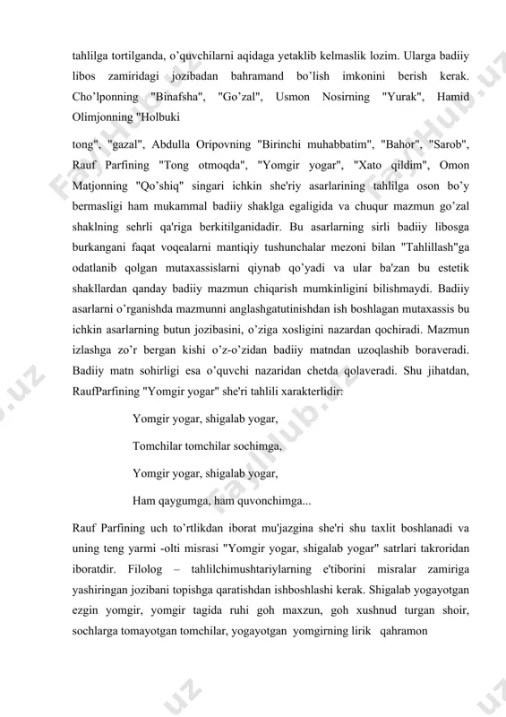 rligi esa o’quvchi nazaridan chetda qolaveradi. shu jihatdan, raufparfining "yomgir yogar" she'ri tahlili xarakterlidir: yomgir yogar, shigalab yogar, tomchilar tomchilar sochimga, yomgir yogar, shigalab yogar, ham qaygumga, ham quvonchimga... rauf parfining uch to’rtlikdan iborat mu'jazgina she'ri shu taxlit boshlanadi va uning teng yarmi -olti misrasi "yomgir yogar, shigalab yogar" satrlari takroridan iboratdir. filolog – tahlilchimushtariylarning e'tiborini misralar zamiriga yashiringan jozibani topishga qaratishdan ishboshlashi kerak. shigalab yogayotgan ezgin yomgir, yomgir tagida ruhi goh maxzun, goh xushnud turgan shoir, sochlarga tomayotgan tomchilar, yogayotgan yomgirning lirik qahramon qaygusiga ham, quvonchiga ham baravar tomchilayotgani tasviri o’quvchilar ruhiy holatida bezovtalik paydo qiladi. ular yomgir tagida turgan nozikta'b lirik qahramon holatini his qiladilar,uning kechinmalarni yogayotgan yomgir singari moddiy narsa tarzida ko’z oldilariga keltiradilar. shoir yomgir yogayotgani haqida xabar bermaydi, balki yomgirni she'rxon ko’z o’ngida "yogdiradi". o’quvchi misralarga jo qilingan so’zlar orasidan yomgirning behudud shitirini,chakkilab tomayotgan tomchilarni "topadi". "yomgir yogar, shigalab yogar, tomchilar tomchilarsochimga..." misralaridagi ketma-ket takrorlanayotgan …